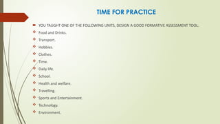 TIME FOR PRACTICE
 YOU TAUGHT ONE OF THE FOLLOWING UNITS, DESIGN A GOOD FORMATIVE ASSESSMENT TOOL.
 Food and Drinks.
 Transport.
 Hobbies.
 Clothes.
 Time.
 Daily life.
 School.
 Health and welfare.
 Travelling.
 Sports and Entertainment.
 Technology.
 Environment.
 