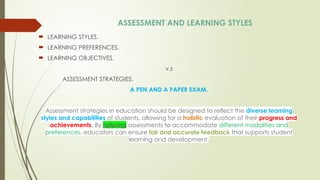 ASSESSMENT AND LEARNING STYLES
 LEARNING STYLES.
 LEARNING PREFERENCES.
 LEARNING OBJECTIVES.
v.s
ASSESSMENT STRATEGIES.
A PEN AND A PAPER EXAM.
Assessment strategies in education should be designed to reflect the diverse learning
styles and capabilities of students, allowing for a holistic evaluation of their progress and
achievements. By tailoring assessments to accommodate different modalities and
preferences, educators can ensure fair and accurate feedback that supports student
learning and development.
 