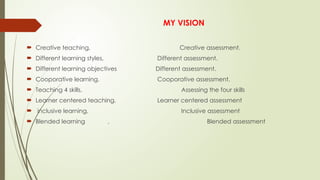 MY VISION
 Creative teaching, Creative assessment.
 Different learning styles, Different assessment.
 Different learning objectives Different assessment.
 Cooporative learning, Cooporative assessment.
 Teaching 4 skills, Assessing the four skills
 Learner centered teaching, Learner centered assessment
 inclusive learning, Inclusive assessment
 Blended learning , Blended assessment
 
