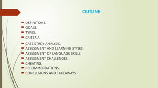 OUTLINE
 DEFINITIONS.
 GOALS.
 TYPES.
 CRITERIA.
 CASE STUDY ANALYSIS.
 ASSESSMENT AND LEARNING STYLES.
 ASSESSMENT OF LANGUAGE SKILLS.
 ASSESSMENT CHALLENGES.
 CHEATING.
 RECOMMENDATIONS.
 CONCLUSIONS AND TAKEAWAYS.
 