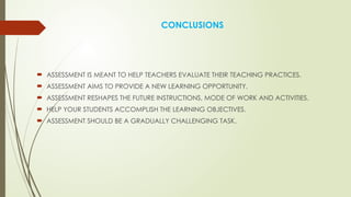 CONCLUSIONS
 ASSESSMENT IS MEANT TO HELP TEACHERS EVALUATE THEIR TEACHING PRACTICES.
 ASSESSMENT AIMS TO PROVIDE A NEW LEARNING OPPORTUNITY.
 ASSESSMENT RESHAPES THE FUTURE INSTRUCTIONS, MODE OF WORK AND ACTIVITIES.
 HELP YOUR STUDENTS ACCOMPLISH THE LEARNING OBJECTIVES.
 ASSESSMENT SHOULD BE A GRADUALLY CHALLENGING TASK.
 
