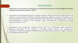 DEFINITIONS.
1. Assessment is the process of collecting and interpreting evidence to make judgements about
a learners’ performance (Harlen, 2007).
2. Assessment is the systematic basis for making inferences about the learning and development of
students. It is the process of defining, selecting, designing, collecting, analyzing, interpreting, and
using information to increase students' learning and development. (Assessing Student Learning
and Development: A Guide to the Principles, Goals, and Methods of Determining College
Outcomes by Erwin 1991).
3. Assessment is the systematic collection, review, and use of information about educational
programs undertaken for the purpose of improving student learning and development.
(Assessment Essentials: planning, implementing, and improving assessment in higher education
by Palomba and Banta 1999)
 