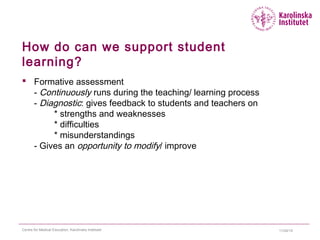 How do can we support student
learning?
 Formative assessment
- Continuously runs during the teaching/ learning process
- Diagnostic: gives feedback to students and teachers on
* strengths and weaknesses
* difficulties
* misunderstandings
- Gives an opportunity to modify/ improve
11/24/15Centre for Medical Education, Karolinska Institutet
 