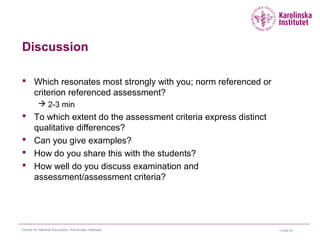 Discussion
 Which resonates most strongly with you; norm referenced or
criterion referenced assessment?
 2-3 min
 To which extent do the assessment criteria express distinct
qualitative differences?
 Can you give examples?
 How do you share this with the students?
 How well do you discuss examination and
assessment/assessment criteria?
11/24/15Centre for Medical Education, Karolinska Institutet
 