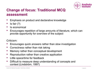 11/24/15Centre for Medical Education, Karolinska Institutet
Change of focus: Traditional MCQ
assessment
 Emphasis on product and declarative knowledge
 Is fair (?)
 Is economical
 Encourages repetition of large amounts of literature, which can
provide opportunity for overview of the subject
Criticism:
 Encourages quick answers rather than slow investigation
 Correctness rather than risk taking
 Memory rather than conceptual development
 Reproduction rather than creative application
 Little space/time for feedback
 Difficult to measure deep understanding of concepts and
context (Lindström, 1997)
 