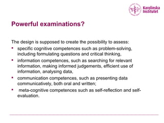 Powerful examinations?
The design is supposed to create the possibility to assess:
 specific cognitive competences such as problem-solving,
including formulating questions and critical thinking,
 information competences, such as searching for relevant
information, making informed judgements, efficient use of
information, analysing data,
 communication competences, such as presenting data
communicatively, both oral and written;
 meta-cognitive competences such as self-reflection and self-
evaluation.
 