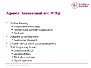 Agenda: Assessment and MCQs
 Student learning
 Interpolated memory tests
 Formative and summative assessment
 Feedback
 Outcome based education
 Constructive alignment
 Criterion versus norm based assessment
 Sketching a way forward
 Constructing MCQs
 Validating MCQs
 Think aloud protocols
 Digitalising exams
Centre for Medical Education, Karolinska Institutet
 