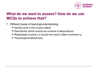 What do we want to assess? How do we use
MCQs to achieve that?
 Different levels of learning/understanding
 Identify (what is this muscle called)
 Describe/list (which muscle are involved in elbow flexion)
 Relate/apply (muscle x is injured how does it affect movement y)
 Theorise/generalise/Evolve
 