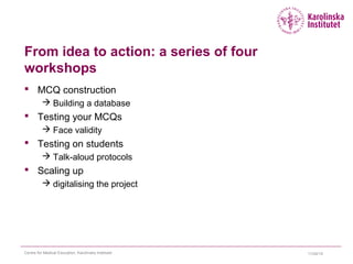 From idea to action: a series of four
workshops
 MCQ construction
 Building a database
 Testing your MCQs
 Face validity
 Testing on students
 Talk-aloud protocols
 Scaling up
 digitalising the project
11/24/15Centre for Medical Education, Karolinska Institutet
 