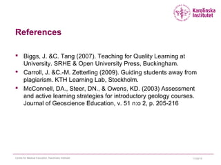 11/24/15Centre for Medical Education, Karolinska Institutet
References
 Biggs, J. &C. Tang (2007). Teaching for Quality Learning at
University. SRHE & Open University Press, Buckingham.
 Carroll, J. &C.-M. Zetterling (2009). Guiding students away from
plagiarism. KTH Learning Lab, Stockholm.
 McConnell, DA., Steer, DN., & Owens, KD. (2003) Assessment
and active learning strategies for introductory geology courses.
Journal of Geoscience Education, v. 51 n:o 2, p. 205-216
 