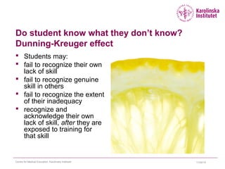 Do student know what they don’t know?
Dunning-Kreuger effect
 Students may:
 fail to recognize their own
lack of skill
 fail to recognize genuine
skill in others
 fail to recognize the extent
of their inadequacy
 recognize and
acknowledge their own
lack of skill, after they are
exposed to training for
that skill
11/24/15Centre for Medical Education, Karolinska Institutet
 