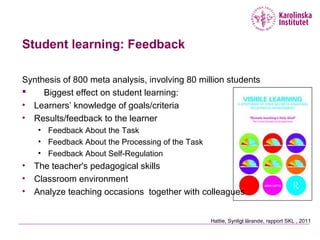 Student learning: Feedback
Synthesis of 800 meta analysis, involving 80 million students
 Biggest effect on student learning:
• Learners’ knowledge of goals/criteria
• Results/feedback to the learner
• Feedback About the Task
• Feedback About the Processing of the Task
• Feedback About Self-Regulation
• The teacher's pedagogical skills
• Classroom environment
• Analyze teaching occasions together with colleagues
Hattie, Synligt lärande, rapport SKL , 2011
 