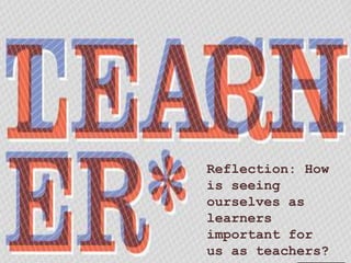 Reflection: How 
is seeing 
ourselves as 
learners 
important for 
us as teachers? 
 