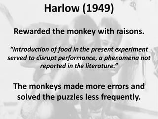 Harlow (1949) 
2 
Rewarded the monkey with raisons. 
“Introduction of food in the present experiment 
served to disrupt performance, a phenomena not 
reported in the literature.” 
The monkeys made more errors and 
solved the puzzles less frequently. 
 