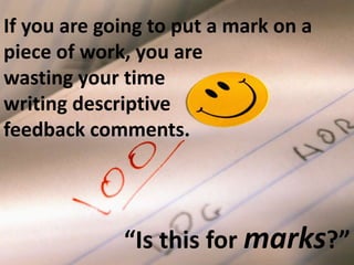 If you are going to put a mark on a 
piece of work, you are 
wasting your time 
writing descriptive 
feedback comments. 
“Is this for marks?” 
 