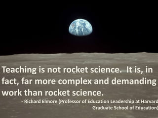 Teaching is not rocket science. It is, in 
fact, far more complex and demanding 
work than rocket science. 
- Richard Elmore (Professor of Education Leadership at Harvard 
Graduate School of Education) 
 