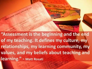 “Assessment is the beginning and the end 
of my teaching. It defines my culture, my 
relationships, my learning community, my 
values, and my beliefs about teaching and 
learning.” - Matt Rosati 
 
