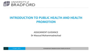 INTRODUCTION TO PUBLIC HEALTH AND HEALTH
PROMOTION
ASSIGNMENT GUIDANCE
Dr Masoud Mohammadnezhad
10 April, 2023 POWERPOINT PRESENTATION TEMPLATE BLUE
1
 