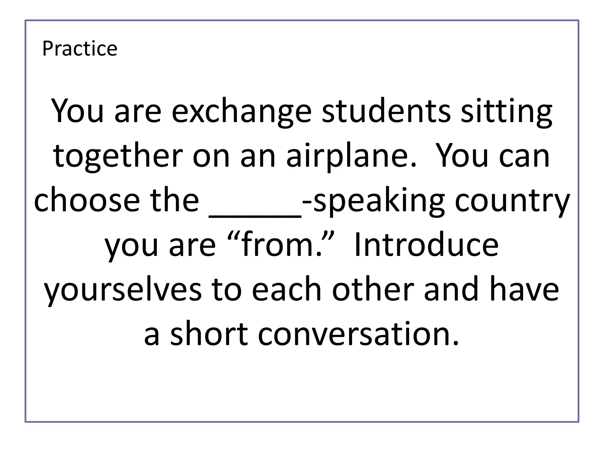 You are exchange students sitting 
together on an airplane. You can 
choose the _____-speaking country 
you are “from.” Introduce 
yourselves to each other and have 
a short conversation. 
Practice 
 