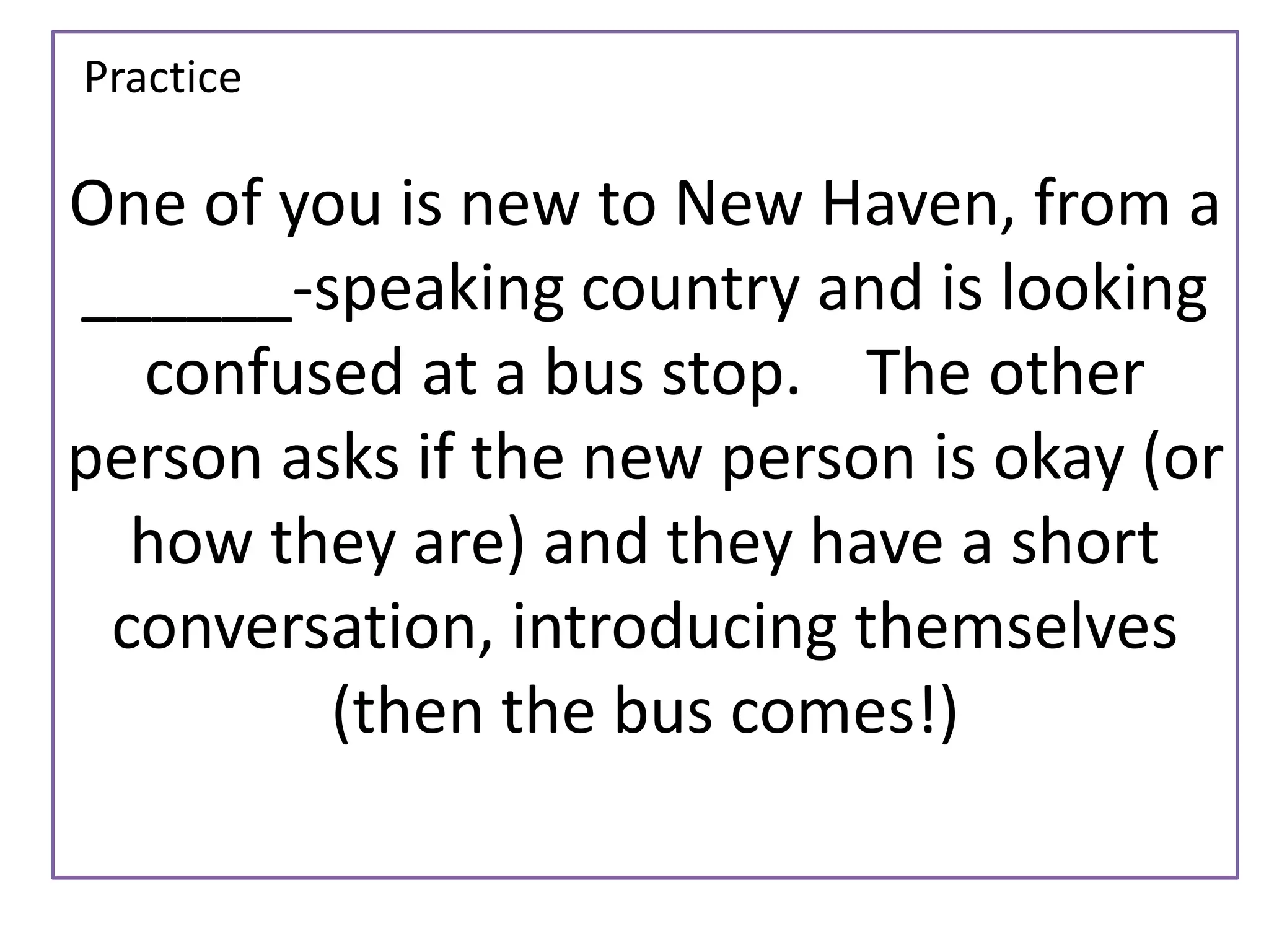 One of you is new to New Haven, from a 
______-speaking country and is looking 
confused at a bus stop. The other 
person asks if the new person is okay (or 
how they are) and they have a short 
conversation, introducing themselves 
(then the bus comes!) 
Practice 
 