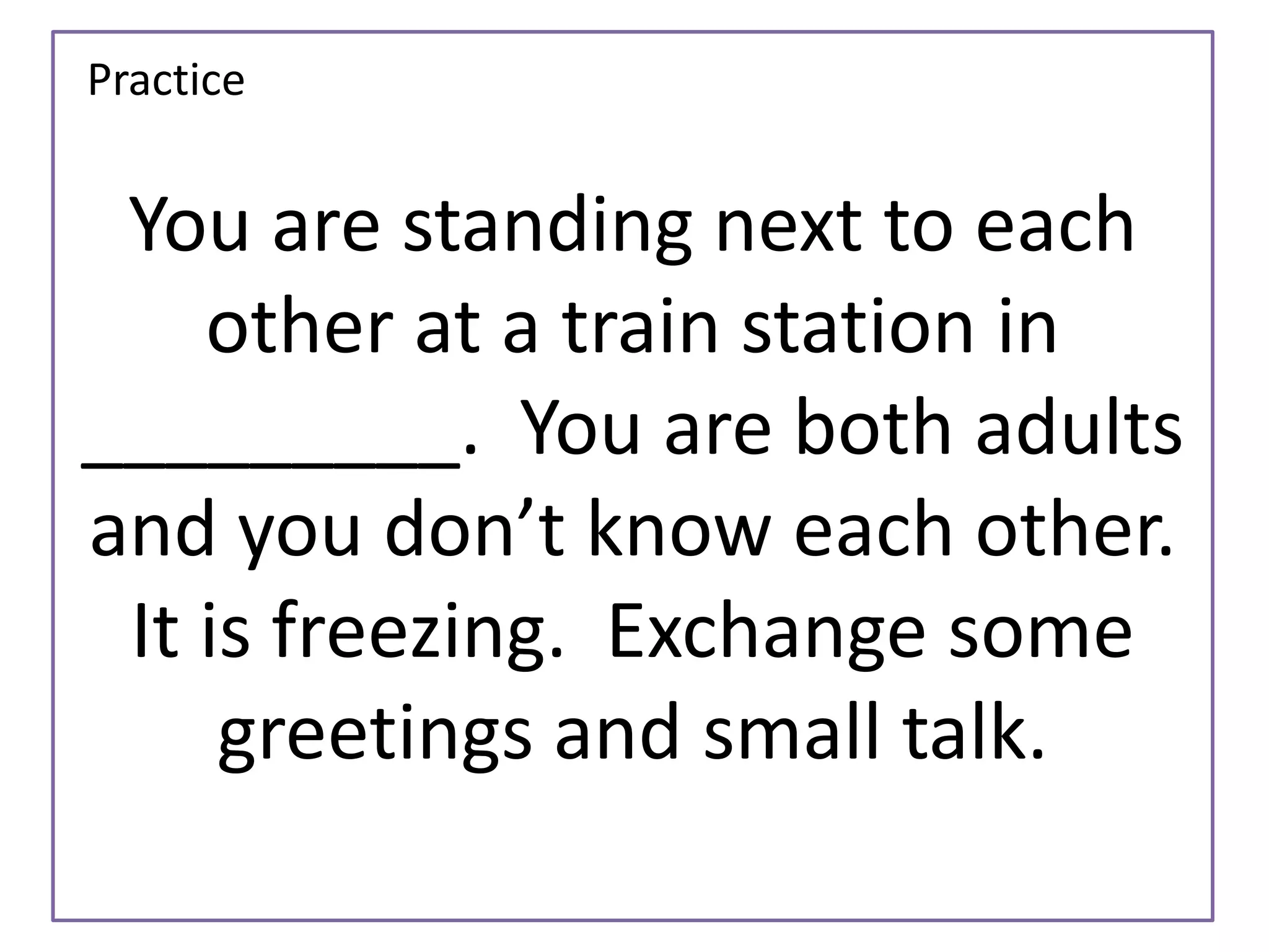 Practice 
You are standing next to each 
other at a train station in 
_________. You are both adults 
and you don’t know each other. 
It is freezing. Exchange some 
greetings and small talk. 
 