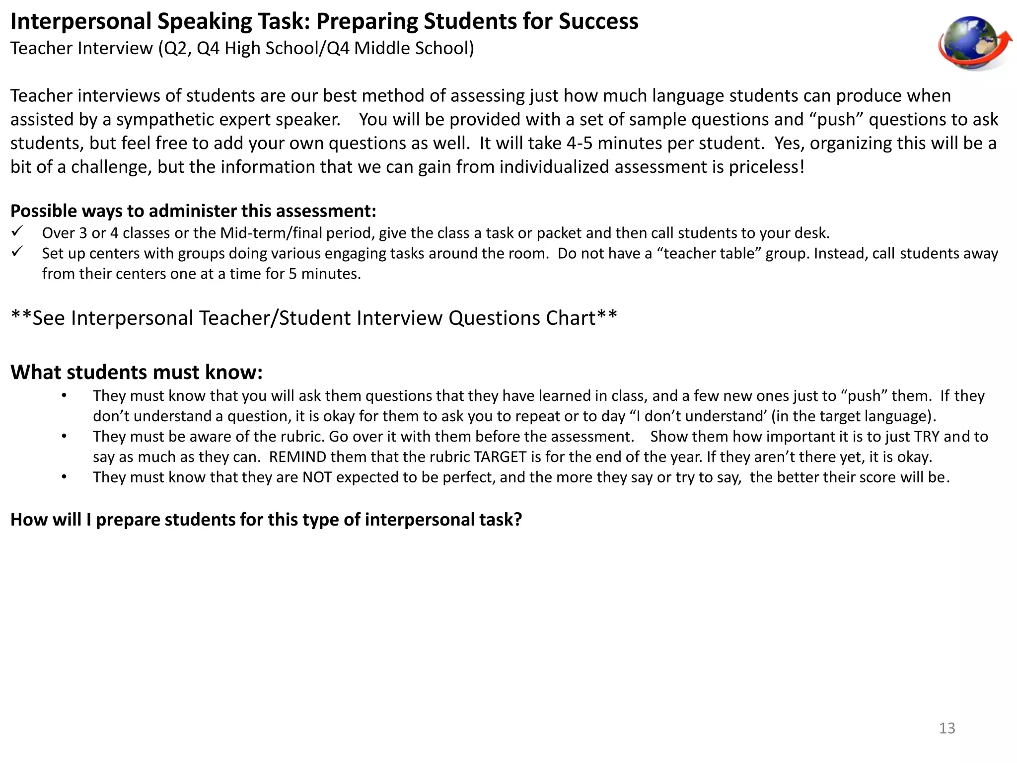 Interpersonal Speaking Task: Preparing Students for Success 
Teacher Interview (Q2, Q4 High School/Q4 Middle School) 
Teacher interviews of students are our best method of assessing just how much language students can produce when 
assisted by a sympathetic expert speaker. You will be provided with a set of sample questions and “push” questions to ask 
students, but feel free to add your own questions as well. It will take 4-5 minutes per student. Yes, organizing this will be a 
bit of a challenge, but the information that we can gain from individualized assessment is priceless! 
Possible ways to administer this assessment: 
 Over 3 or 4 classes or the Mid-term/final period, give the class a task or packet and then call students to your desk. 
 Set up centers with groups doing various engaging tasks around the room. Do not have a “teacher table” group. Instead, call students away 
from their centers one at a time for 5 minutes. 
**See Interpersonal Teacher/Student Interview Questions Chart** 
What students must know: 
• They must know that you will ask them questions that they have learned in class, and a few new ones just to “push” them. If they 
don’t understand a question, it is okay for them to ask you to repeat or to day “I don’t understand’ (in the target language). 
• They must be aware of the rubric. Go over it with them before the assessment. Show them how important it is to just TRY and to 
say as much as they can. REMIND them that the rubric TARGET is for the end of the year. If they aren’t there yet, it is okay. 
• They must know that they are NOT expected to be perfect, and the more they say or try to say, the better their score will be. 
How will I prepare students for this type of interpersonal task? 
13 
 