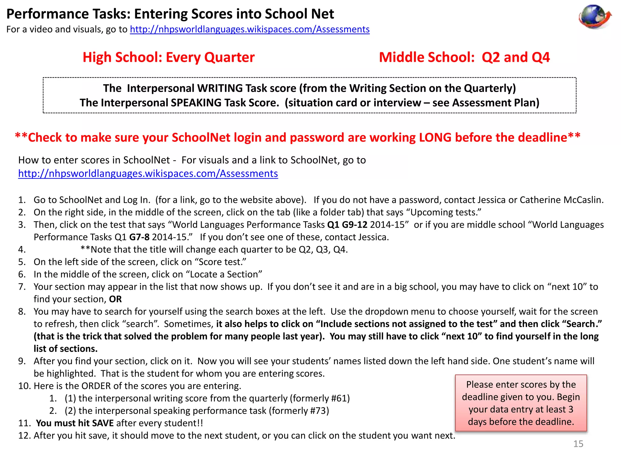 Performance Tasks: Entering Scores into School Net 
For a video and visuals, go to http://nhpsworldlanguages.wikispaces.com/Assessments 
High School: Every Quarter Middle School: Q2 and Q4 
The Interpersonal WRITING Task score (from the Writing Section on the Quarterly) 
The Interpersonal SPEAKING Task Score. (situation card or interview – see Assessment Plan) 
**Check to make sure your SchoolNet login and password are working LONG before the deadline** 
How to enter scores in SchoolNet - For visuals and a link to SchoolNet, go to 
http://nhpsworldlanguages.wikispaces.com/Assessments 
1. Go to SchoolNet and Log In. (for a link, go to the website above). If you do not have a password, contact Jessica or Catherine McCaslin. 
2. On the right side, in the middle of the screen, click on the tab (like a folder tab) that says “Upcoming tests.” 
3. Then, click on the test that says “World Languages Performance Tasks Q1 G9-12 2014-15” or if you are middle school “World Languages 
Performance Tasks Q1 G7-8 2014-15.” If you don’t see one of these, contact Jessica. 
4. **Note that the title will change each quarter to be Q2, Q3, Q4. 
5. On the left side of the screen, click on “Score test.” 
6. In the middle of the screen, click on “Locate a Section” 
7. Your section may appear in the list that now shows up. If you don’t see it and are in a big school, you may have to click on “next 10” to 
find your section, OR 
8. You may have to search for yourself using the search boxes at the left. Use the dropdown menu to choose yourself, wait for the screen 
to refresh, then click “search”. Sometimes, it also helps to click on “Include sections not assigned to the test” and then click “Search.” 
(that is the trick that solved the problem for many people last year). You may still have to click “next 10” to find yourself in the long 
list of sections. 
9. After you find your section, click on it. Now you will see your students’ names listed down the left hand side. One student’s name will 
be highlighted. That is the student for whom you are entering scores. 
10. Here is the ORDER of the scores you are entering. 
1. (1) the interpersonal writing score from the quarterly (formerly #61) 
2. (2) the interpersonal speaking performance task (formerly #73) 
11. You must hit SAVE after every student!! 
12. After you hit save, it should move to the next student, or you can click on the student you want next. 
Please enter scores by the 
deadline given to you. Begin 
your data entry at least 3 
days before the deadline. 
15 
 