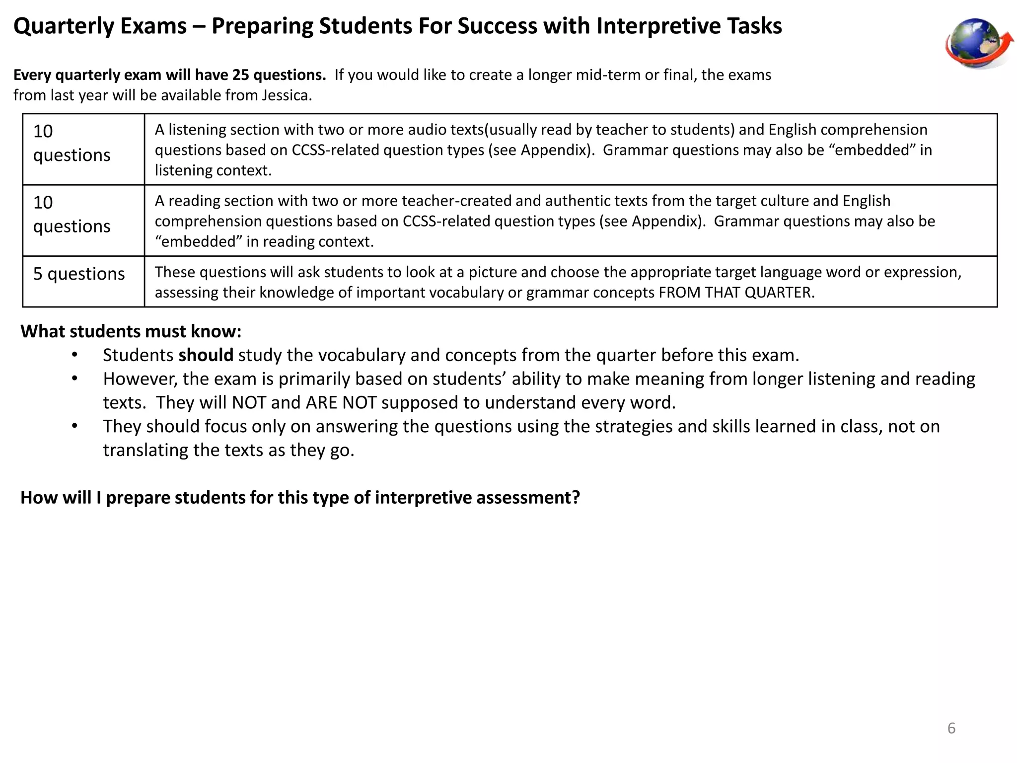 Quarterly Exams – Preparing Students For Success with Interpretive Tasks 
Every quarterly exam will have 25 questions. If you would like to create a longer mid-term or final, the exams 
from last year will be available from Jessica. 
10 
questions 
A listening section with two or more audio texts(usually read by teacher to students) and English comprehension 
questions based on CCSS-related question types (see Appendix). Grammar questions may also be “embedded” in 
listening context. 
10 
questions 
A reading section with two or more teacher-created and authentic texts from the target culture and English 
comprehension questions based on CCSS-related question types (see Appendix). Grammar questions may also be 
“embedded” in reading context. 
5 questions These questions will ask students to look at a picture and choose the appropriate target language word or expression, 
assessing their knowledge of important vocabulary or grammar concepts FROM THAT QUARTER. 
What students must know: 
• Students should study the vocabulary and concepts from the quarter before this exam. 
• However, the exam is primarily based on students’ ability to make meaning from longer listening and reading 
texts. They will NOT and ARE NOT supposed to understand every word. 
• They should focus only on answering the questions using the strategies and skills learned in class, not on 
translating the texts as they go. 
How will I prepare students for this type of interpretive assessment? 
6 
 