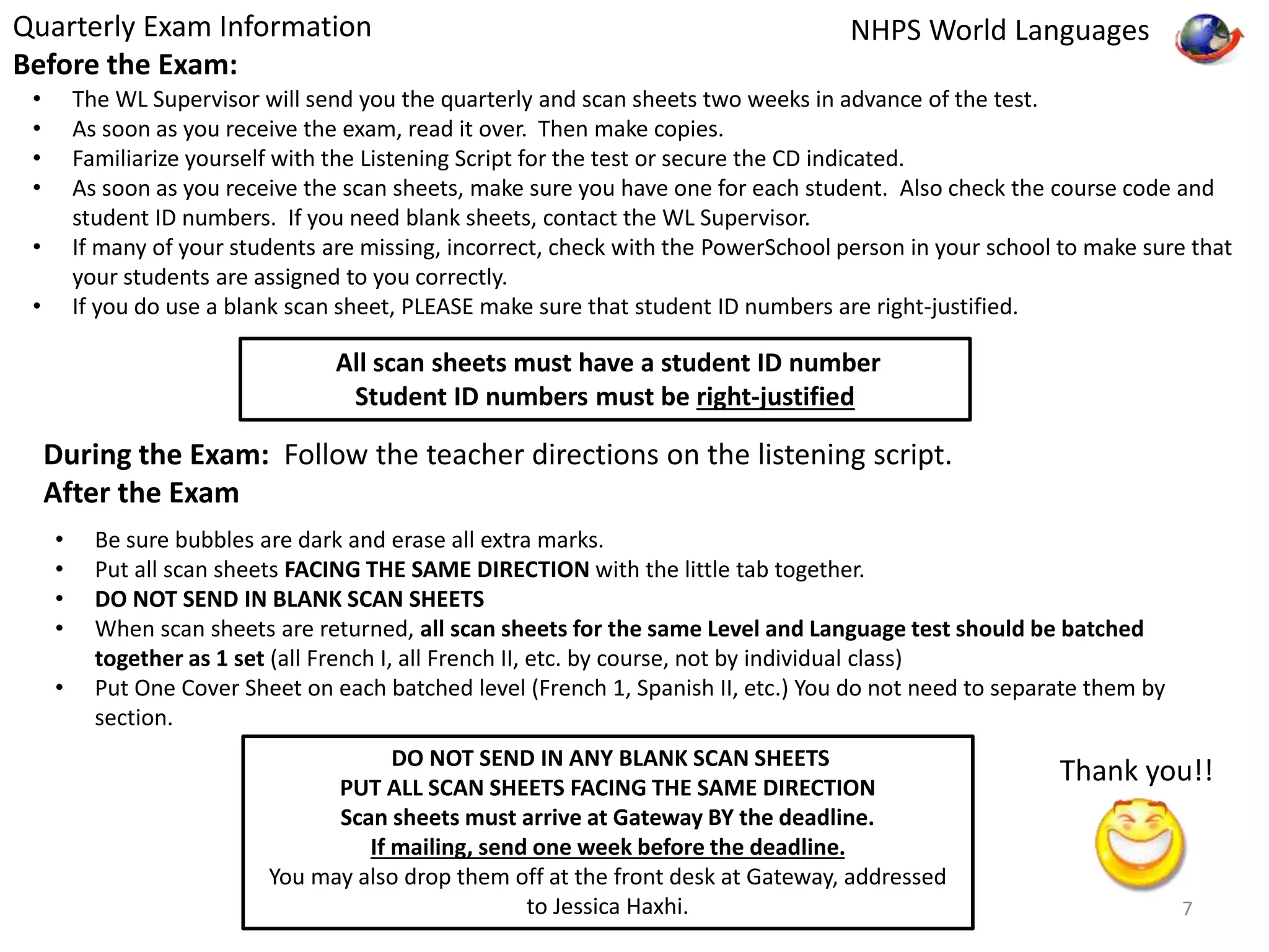 Quarterly Exam Information 
Before the Exam: 
NHPS World Languages 
• The WL Supervisor will send you the quarterly and scan sheets two weeks in advance of the test. 
• As soon as you receive the exam, read it over. Then make copies. 
• Familiarize yourself with the Listening Script for the test or secure the CD indicated. 
• As soon as you receive the scan sheets, make sure you have one for each student. Also check the course code and 
student ID numbers. If you need blank sheets, contact the WL Supervisor. 
• If many of your students are missing, incorrect, check with the PowerSchool person in your school to make sure that 
your students are assigned to you correctly. 
• If you do use a blank scan sheet, PLEASE make sure that student ID numbers are right-justified. 
All scan sheets must have a student ID number 
Student ID numbers must be right-justified 
During the Exam: Follow the teacher directions on the listening script. 
After the Exam 
• Be sure bubbles are dark and erase all extra marks. 
• Put all scan sheets FACING THE SAME DIRECTION with the little tab together. 
• DO NOT SEND IN BLANK SCAN SHEETS 
• When scan sheets are returned, all scan sheets for the same Level and Language test should be batched 
together as 1 set (all French I, all French II, etc. by course, not by individual class) 
• Put One Cover Sheet on each batched level (French 1, Spanish II, etc.) You do not need to separate them by 
section. 
DO NOT SEND IN ANY BLANK SCAN SHEETS 
PUT ALL SCAN SHEETS FACING THE SAME DIRECTION 
Scan sheets must arrive at Gateway BY the deadline. 
If mailing, send one week before the deadline. 
You may also drop them off at the front desk at Gateway, addressed 
to Jessica Haxhi. 
Thank you!! 
7 
 