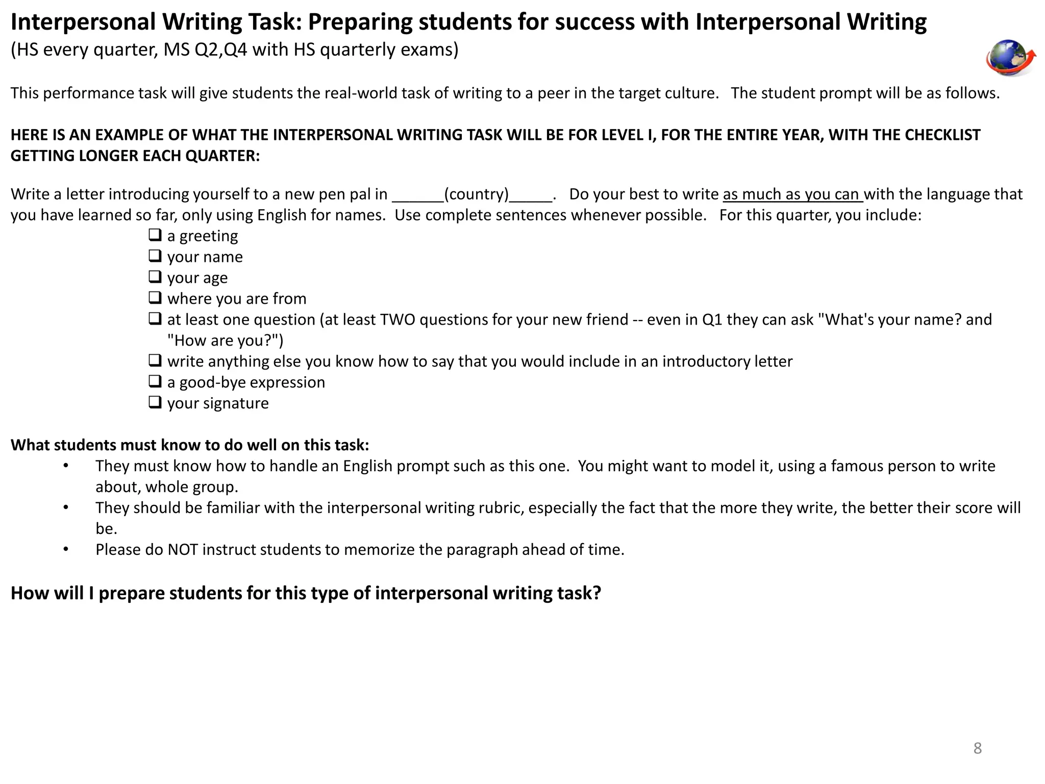 Interpersonal Writing Task: Preparing students for success with Interpersonal Writing 
(HS every quarter, MS Q2,Q4 with HS quarterly exams) 
This performance task will give students the real-world task of writing to a peer in the target culture. The student prompt will be as follows. 
HERE IS AN EXAMPLE OF WHAT THE INTERPERSONAL WRITING TASK WILL BE FOR LEVEL I, FOR THE ENTIRE YEAR, WITH THE CHECKLIST 
GETTING LONGER EACH QUARTER: 
Write a letter introducing yourself to a new pen pal in ______(country)_____. Do your best to write as much as you can with the language that 
you have learned so far, only using English for names. Use complete sentences whenever possible. For this quarter, you include: 
 a greeting 
 your name 
 your age 
 where you are from 
 at least one question (at least TWO questions for your new friend -- even in Q1 they can ask "What's your name? and 
"How are you?") 
 write anything else you know how to say that you would include in an introductory letter 
 a good-bye expression 
 your signature 
What students must know to do well on this task: 
• They must know how to handle an English prompt such as this one. You might want to model it, using a famous person to write 
about, whole group. 
• They should be familiar with the interpersonal writing rubric, especially the fact that the more they write, the better their score will 
be. 
• Please do NOT instruct students to memorize the paragraph ahead of time. 
How will I prepare students for this type of interpersonal writing task? 
8 
 
