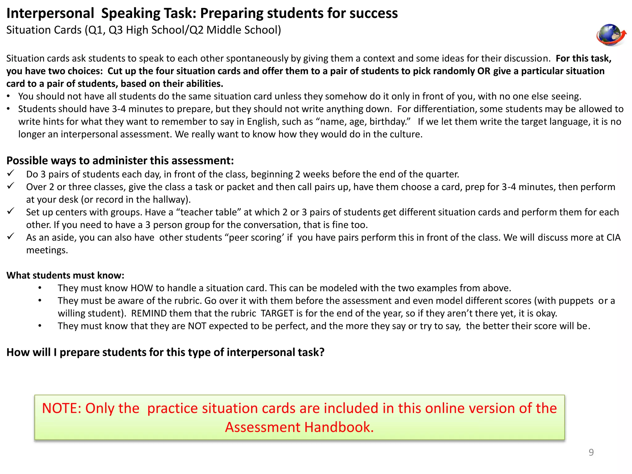 Interpersonal Speaking Task: Preparing students for success 
Situation Cards (Q1, Q3 High School/Q2 Middle School) 
Situation cards ask students to speak to each other spontaneously by giving them a context and some ideas for their discussion. For this task, 
you have two choices: Cut up the four situation cards and offer them to a pair of students to pick randomly OR give a particular situation 
card to a pair of students, based on their abilities. 
• You should not have all students do the same situation card unless they somehow do it only in front of you, with no one else seeing. 
• Students should have 3-4 minutes to prepare, but they should not write anything down. For differentiation, some students may be allowed to 
write hints for what they want to remember to say in English, such as “name, age, birthday.” If we let them write the target language, it is no 
longer an interpersonal assessment. We really want to know how they would do in the culture. 
Possible ways to administer this assessment: 
 Do 3 pairs of students each day, in front of the class, beginning 2 weeks before the end of the quarter. 
 Over 2 or three classes, give the class a task or packet and then call pairs up, have them choose a card, prep for 3-4 minutes, then perform 
at your desk (or record in the hallway). 
 Set up centers with groups. Have a “teacher table” at which 2 or 3 pairs of students get different situation cards and perform them for each 
other. If you need to have a 3 person group for the conversation, that is fine too. 
 As an aside, you can also have other students “peer scoring’ if you have pairs perform this in front of the class. We will discuss more at CIA 
meetings. 
What students must know: 
• They must know HOW to handle a situation card. This can be modeled with the two examples from above. 
• They must be aware of the rubric. Go over it with them before the assessment and even model different scores (with puppets or a 
willing student). REMIND them that the rubric TARGET is for the end of the year, so if they aren’t there yet, it is okay. 
• They must know that they are NOT expected to be perfect, and the more they say or try to say, the better their score will be. 
How will I prepare students for this type of interpersonal task? 
9 
NOTE: Only the practice situation cards are included in this online version of the 
Assessment Handbook. 
 