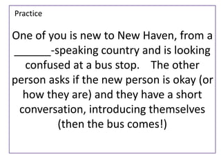 One of you is new to New Haven, from a 
______-speaking country and is looking 
confused at a bus stop. The other 
person asks if the new person is okay (or 
how they are) and they have a short 
conversation, introducing themselves 
(then the bus comes!) 
Practice 
 