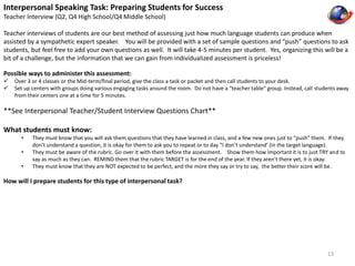 Interpersonal Speaking Task: Preparing Students for Success 
Teacher Interview (Q2, Q4 High School/Q4 Middle School) 
Teacher interviews of students are our best method of assessing just how much language students can produce when 
assisted by a sympathetic expert speaker. You will be provided with a set of sample questions and “push” questions to ask 
students, but feel free to add your own questions as well. It will take 4-5 minutes per student. Yes, organizing this will be a 
bit of a challenge, but the information that we can gain from individualized assessment is priceless! 
Possible ways to administer this assessment: 
 Over 3 or 4 classes or the Mid-term/final period, give the class a task or packet and then call students to your desk. 
 Set up centers with groups doing various engaging tasks around the room. Do not have a “teacher table” group. Instead, call students away 
from their centers one at a time for 5 minutes. 
**See Interpersonal Teacher/Student Interview Questions Chart** 
What students must know: 
• They must know that you will ask them questions that they have learned in class, and a few new ones just to “push” them. If they 
don’t understand a question, it is okay for them to ask you to repeat or to day “I don’t understand’ (in the target language). 
• They must be aware of the rubric. Go over it with them before the assessment. Show them how important it is to just TRY and to 
say as much as they can. REMIND them that the rubric TARGET is for the end of the year. If they aren’t there yet, it is okay. 
• They must know that they are NOT expected to be perfect, and the more they say or try to say, the better their score will be. 
How will I prepare students for this type of interpersonal task? 
13 
 