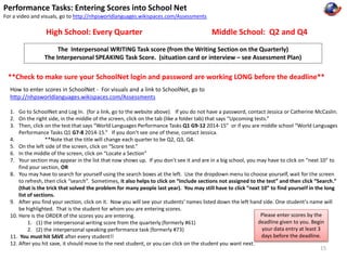 Performance Tasks: Entering Scores into School Net 
For a video and visuals, go to http://nhpsworldlanguages.wikispaces.com/Assessments 
High School: Every Quarter Middle School: Q2 and Q4 
The Interpersonal WRITING Task score (from the Writing Section on the Quarterly) 
The Interpersonal SPEAKING Task Score. (situation card or interview – see Assessment Plan) 
**Check to make sure your SchoolNet login and password are working LONG before the deadline** 
How to enter scores in SchoolNet - For visuals and a link to SchoolNet, go to 
http://nhpsworldlanguages.wikispaces.com/Assessments 
1. Go to SchoolNet and Log In. (for a link, go to the website above). If you do not have a password, contact Jessica or Catherine McCaslin. 
2. On the right side, in the middle of the screen, click on the tab (like a folder tab) that says “Upcoming tests.” 
3. Then, click on the test that says “World Languages Performance Tasks Q1 G9-12 2014-15” or if you are middle school “World Languages 
Performance Tasks Q1 G7-8 2014-15.” If you don’t see one of these, contact Jessica. 
4. **Note that the title will change each quarter to be Q2, Q3, Q4. 
5. On the left side of the screen, click on “Score test.” 
6. In the middle of the screen, click on “Locate a Section” 
7. Your section may appear in the list that now shows up. If you don’t see it and are in a big school, you may have to click on “next 10” to 
find your section, OR 
8. You may have to search for yourself using the search boxes at the left. Use the dropdown menu to choose yourself, wait for the screen 
to refresh, then click “search”. Sometimes, it also helps to click on “Include sections not assigned to the test” and then click “Search.” 
(that is the trick that solved the problem for many people last year). You may still have to click “next 10” to find yourself in the long 
list of sections. 
9. After you find your section, click on it. Now you will see your students’ names listed down the left hand side. One student’s name will 
be highlighted. That is the student for whom you are entering scores. 
10. Here is the ORDER of the scores you are entering. 
1. (1) the interpersonal writing score from the quarterly (formerly #61) 
2. (2) the interpersonal speaking performance task (formerly #73) 
11. You must hit SAVE after every student!! 
12. After you hit save, it should move to the next student, or you can click on the student you want next. 
Please enter scores by the 
deadline given to you. Begin 
your data entry at least 3 
days before the deadline. 
15 
 