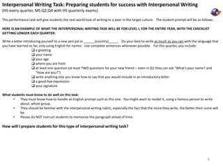 Interpersonal Writing Task: Preparing students for success with Interpersonal Writing 
(HS every quarter, MS Q2,Q4 with HS quarterly exams) 
This performance task will give students the real-world task of writing to a peer in the target culture. The student prompt will be as follows. 
HERE IS AN EXAMPLE OF WHAT THE INTERPERSONAL WRITING TASK WILL BE FOR LEVEL I, FOR THE ENTIRE YEAR, WITH THE CHECKLIST 
GETTING LONGER EACH QUARTER: 
Write a letter introducing yourself to a new pen pal in ______(country)_____. Do your best to write as much as you can with the language that 
you have learned so far, only using English for names. Use complete sentences whenever possible. For this quarter, you include: 
 a greeting 
 your name 
 your age 
 where you are from 
 at least one question (at least TWO questions for your new friend -- even in Q1 they can ask "What's your name? and 
"How are you?") 
 write anything else you know how to say that you would include in an introductory letter 
 a good-bye expression 
 your signature 
What students must know to do well on this task: 
• They must know how to handle an English prompt such as this one. You might want to model it, using a famous person to write 
about, whole group. 
• They should be familiar with the interpersonal writing rubric, especially the fact that the more they write, the better their score will 
be. 
• Please do NOT instruct students to memorize the paragraph ahead of time. 
How will I prepare students for this type of interpersonal writing task? 
8 
 