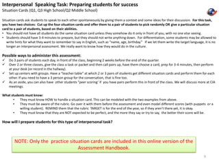 Interpersonal Speaking Task: Preparing students for success 
Situation Cards (Q1, Q3 High School/Q2 Middle School) 
Situation cards ask students to speak to each other spontaneously by giving them a context and some ideas for their discussion. For this task, 
you have two choices: Cut up the four situation cards and offer them to a pair of students to pick randomly OR give a particular situation 
card to a pair of students, based on their abilities. 
• You should not have all students do the same situation card unless they somehow do it only in front of you, with no one else seeing. 
• Students should have 3-4 minutes to prepare, but they should not write anything down. For differentiation, some students may be allowed to 
write hints for what they want to remember to say in English, such as “name, age, birthday.” If we let them write the target language, it is no 
longer an interpersonal assessment. We really want to know how they would do in the culture. 
Possible ways to administer this assessment: 
 Do 3 pairs of students each day, in front of the class, beginning 2 weeks before the end of the quarter. 
 Over 2 or three classes, give the class a task or packet and then call pairs up, have them choose a card, prep for 3-4 minutes, then perform 
at your desk (or record in the hallway). 
 Set up centers with groups. Have a “teacher table” at which 2 or 3 pairs of students get different situation cards and perform them for each 
other. If you need to have a 3 person group for the conversation, that is fine too. 
 As an aside, you can also have other students “peer scoring’ if you have pairs perform this in front of the class. We will discuss more at CIA 
meetings. 
What students must know: 
• They must know HOW to handle a situation card. This can be modeled with the two examples from above. 
• They must be aware of the rubric. Go over it with them before the assessment and even model different scores (with puppets or a 
willing student). REMIND them that the rubric TARGET is for the end of the year, so if they aren’t there yet, it is okay. 
• They must know that they are NOT expected to be perfect, and the more they say or try to say, the better their score will be. 
How will I prepare students for this type of interpersonal task? 
9 
NOTE: Only the practice situation cards are included in this online version of the 
Assessment Handbook. 
 