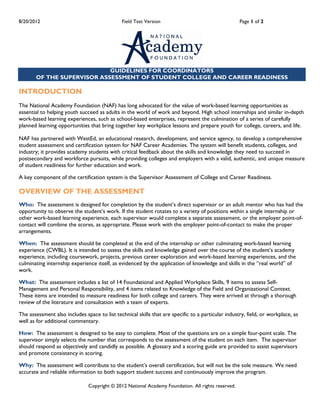 8/20/2012                                     Field Test Version                                    Page 1 of 2




                            GUIDELINES FOR COORDINATORS
       OF THE SUPERVISOR ASSESSMENT OF STUDENT COLLEGE AND CAREER READINESS

INTRODUCTION
The National Academy Foundation (NAF) has long advocated for the value of work-based learning opportunities as
essential to helping youth succeed as adults in the world of work and beyond. High school internships and similar in-depth
work-based learning experiences, such as school-based enterprises, represent the culmination of a series of carefully
planned learning opportunities that bring together key workplace lessons and prepare youth for college, careers, and life.

NAF has partnered with WestEd, an educational research, development, and service agency, to develop a comprehensive
student assessment and certification system for NAF Career Academies. The system will benefit students, colleges, and
industry; it provides academy students with critical feedback about the skills and knowledge they need to succeed in
postsecondary and workforce pursuits, while providing colleges and employers with a valid, authentic, and unique measure
of student readiness for further education and work.

A key component of the certification system is the Supervisor Assessment of College and Career Readiness.

OVERVIEW OF THE ASSESSMENT
Who: The assessment is designed for completion by the student’s direct supervisor or an adult mentor who has had the
opportunity to observe the student’s work. If the student rotates to a variety of positions within a single internship or
other work-based learning experience, each supervisor would complete a separate assessment, or the employer point-of-
contact will combine the scores, as appropriate. Please work with the employer point-of-contact to make the proper
arrangements.

When: The assessment should be completed at the end of the internship or other culminating work-based learning
experience (CWBL). It is intended to assess the skills and knowledge gained over the course of the student’s academy
experience, including coursework, projects, previous career exploration and work-based learning experiences, and the
culminating internship experience itself, as evidenced by the application of knowledge and skills in the “real world” of
work.

What: The assessment includes a list of 14 Foundational and Applied Workplace Skills, 9 items to assess Self-
Management and Personal Responsibility, and 4 items related to Knowledge of the Field and Organizational Context.
These items are intended to measure readiness for both college and careers. They were arrived at through a thorough
review of the literature and consultation with a team of experts.

The assessment also includes space to list technical skills that are specific to a particular industry, field, or workplace, as
well as for additional commentary.

How: The assessment is designed to be easy to complete. Most of the questions are on a simple four-point scale. The
supervisor simply selects the number that corresponds to the assessment of the student on each item. The supervisor
should respond as objectively and candidly as possible. A glossary and a scoring guide are provided to assist supervisors
and promote consistency in scoring.

Why: The assessment will contribute to the student’s overall certification, but will not be the sole measure. We need
accurate and reliable information to both support student success and continuously improve the program.

                               Copyright © 2012 National Academy Foundation. All rights reserved.
 
