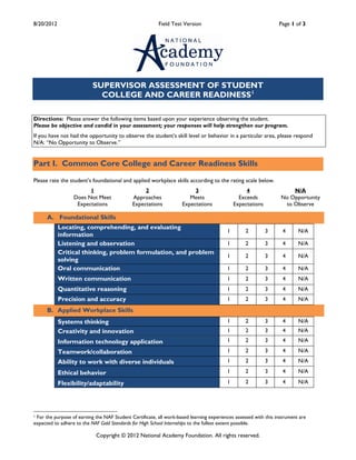 8/20/2012                                                Field Test Version                                      Page 1 of 3




                           SUPERVISOR ASSESSMENT OF STUDENT
                             COLLEGE AND CAREER READINESS 1

Directions: Please answer the following items based upon your experience observing the student.
Please be objective and candid in your assessment; your responses will help strengthen our program.
If you have not had the opportunity to observe the student’s skill level or behavior in a particular area, please respond
N/A: “No Opportunity to Observe.”


Part I. Common Core College and Career Readiness Skills

Please rate the student’s foundational and applied workplace skills according to the rating scale below.
                        1                         2                      3                        4                   N/A
                  Does Not Meet              Approaches                Meets                   Exceeds            No Opportunity
                   Expectations              Expectations           Expectations             Expectations          to Observe

      A. Foundational Skills
            Locating, comprehending, and evaluating
                                                                                         1        2         3      4      N/A
            information
            Listening and observation                                                    1        2         3      4      N/A
            Critical thinking, problem formulation, and problem
                                                                                         1        2         3      4      N/A
            solving
            Oral communication                                                           1        2         3      4      N/A
            Written communication                                                        1        2         3      4      N/A
            Quantitative reasoning                                                       1        2         3      4      N/A
            Precision and accuracy                                                       1        2         3      4      N/A
      B. Applied Workplace Skills
            Systems thinking                                                             1        2         3      4      N/A
            Creativity and innovation                                                    1        2         3      4      N/A
            Information technology application                                           1        2         3      4      N/A

            Teamwork/collaboration                                                       1        2         3      4      N/A
            Ability to work with diverse individuals                                     1        2         3      4      N/A

            Ethical behavior                                                             1        2         3      4      N/A

            Flexibility/adaptability                                                     1        2         3      4      N/A




1For the purpose of earning the NAF Student Certificate, all work-based learning experiences assessed with this instrument are
expected to adhere to the NAF Gold Standards for High School Internships to the fullest extent possible.

                            Copyright © 2012 National Academy Foundation. All rights reserved.
 