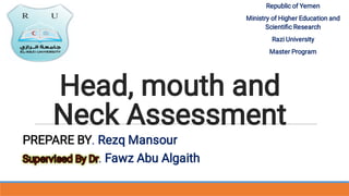 Head, mouth and
Neck Assessment
PREPARE BY. Rezq Mansour
Supervised By Dr
Supervised By Dr. Fawz Abu Algaith
Supervised By Dr
Supervised By Dr
Supervised By Dr. Fawz Abu Algaith
Supervised By Dr
Republic of Yemen
Ministry of Higher Education and
Scientiﬁc Research
Razi University
Master Program
 