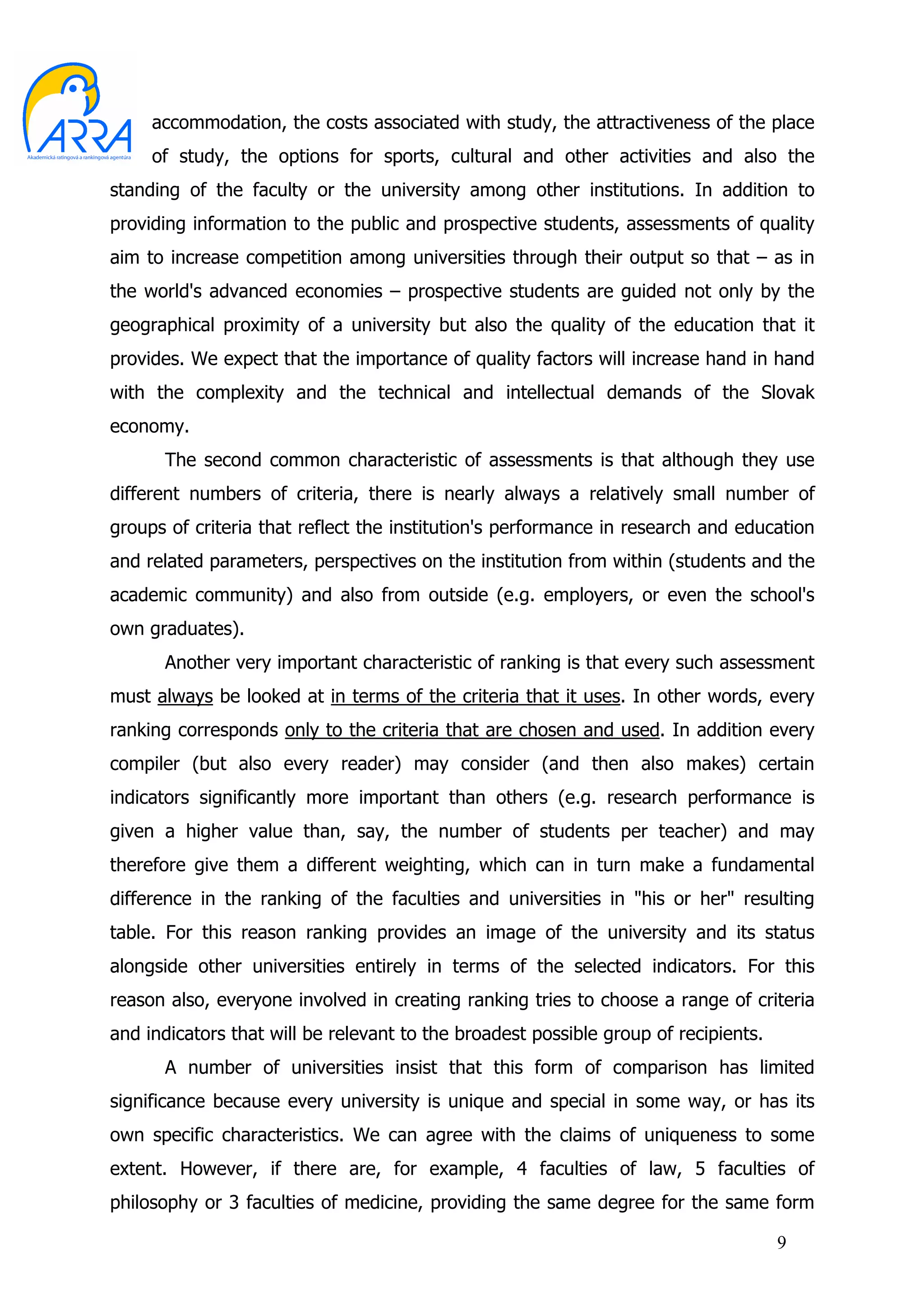 accommodation, the costs associated with study, the attractiveness of the place
     of study, the options for sports, cultural and other activities and also the
standing of the faculty or the university among other institutions. In addition to
providing information to the public and prospective students, assessments of quality
aim to increase competition among universities through their output so that – as in
the world's advanced economies – prospective students are guided not only by the
geographical proximity of a university but also the quality of the education that it
provides. We expect that the importance of quality factors will increase hand in hand
with the complexity and the technical and intellectual demands of the Slovak
economy.
      The second common characteristic of assessments is that although they use
different numbers of criteria, there is nearly always a relatively small number of
groups of criteria that reflect the institution's performance in research and education
and related parameters, perspectives on the institution from within (students and the
academic community) and also from outside (e.g. employers, or even the school's
own graduates).
      Another very important characteristic of ranking is that every such assessment
must always be looked at in terms of the criteria that it uses. In other words, every
ranking corresponds only to the criteria that are chosen and used. In addition every
compiler (but also every reader) may consider (and then also makes) certain
indicators significantly more important than others (e.g. research performance is
given a higher value than, say, the number of students per teacher) and may
therefore give them a different weighting, which can in turn make a fundamental
difference in the ranking of the faculties and universities in "his or her" resulting
table. For this reason ranking provides an image of the university and its status
alongside other universities entirely in terms of the selected indicators. For this
reason also, everyone involved in creating ranking tries to choose a range of criteria
and indicators that will be relevant to the broadest possible group of recipients.
      A number of universities insist that this form of comparison has limited
significance because every university is unique and special in some way, or has its
own specific characteristics. We can agree with the claims of uniqueness to some
extent. However, if there are, for example, 4 faculties of law, 5 faculties of
philosophy or 3 faculties of medicine, providing the same degree for the same form

                                                                                     9
 