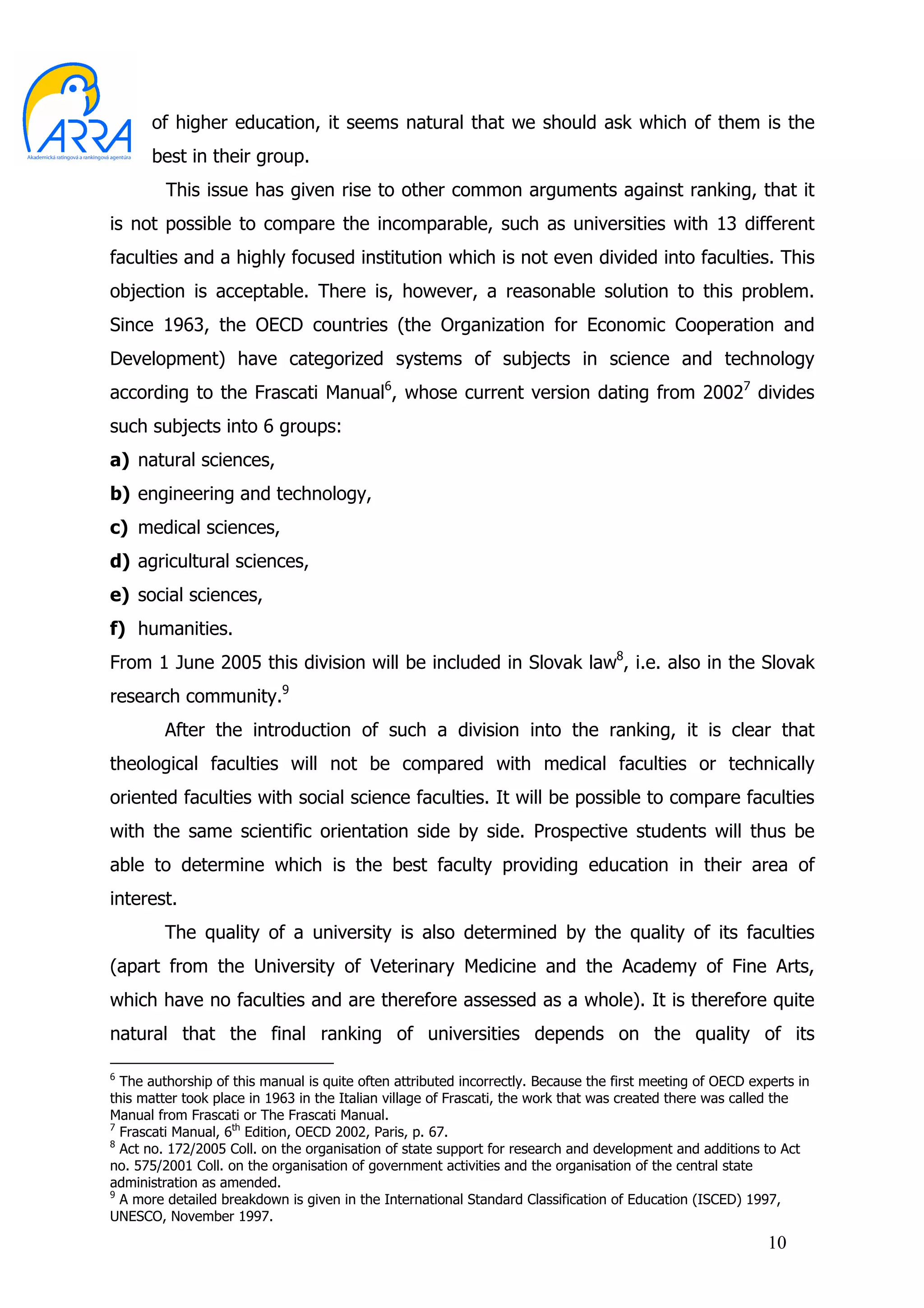 of higher education, it seems natural that we should ask which of them is the
      best in their group.
         This issue has given rise to other common arguments against ranking, that it
is not possible to compare the incomparable, such as universities with 13 different
faculties and a highly focused institution which is not even divided into faculties. This
objection is acceptable. There is, however, a reasonable solution to this problem.
Since 1963, the OECD countries (the Organization for Economic Cooperation and
Development) have categorized systems of subjects in science and technology
according to the Frascati Manual6, whose current version dating from 20027 divides
such subjects into 6 groups:
a) natural sciences,
b) engineering and technology,
c) medical sciences,
d) agricultural sciences,
e) social sciences,
f) humanities.
From 1 June 2005 this division will be included in Slovak law8, i.e. also in the Slovak
research community.9
         After the introduction of such a division into the ranking, it is clear that
theological faculties will not be compared with medical faculties or technically
oriented faculties with social science faculties. It will be possible to compare faculties
with the same scientific orientation side by side. Prospective students will thus be
able to determine which is the best faculty providing education in their area of
interest.
         The quality of a university is also determined by the quality of its faculties
(apart from the University of Veterinary Medicine and the Academy of Fine Arts,
which have no faculties and are therefore assessed as a whole). It is therefore quite
natural that the final ranking of universities depends on the quality of its

6
  The authorship of this manual is quite often attributed incorrectly. Because the first meeting of OECD experts in
this matter took place in 1963 in the Italian village of Frascati, the work that was created there was called the
Manual from Frascati or The Frascati Manual.
7
  Frascati Manual, 6th Edition, OECD 2002, Paris, p. 67.
8
  Act no. 172/2005 Coll. on the organisation of state support for research and development and additions to Act
no. 575/2001 Coll. on the organisation of government activities and the organisation of the central state
administration as amended.
9
  A more detailed breakdown is given in the International Standard Classification of Education (ISCED) 1997,
UNESCO, November 1997.
                                                                                                            10
 