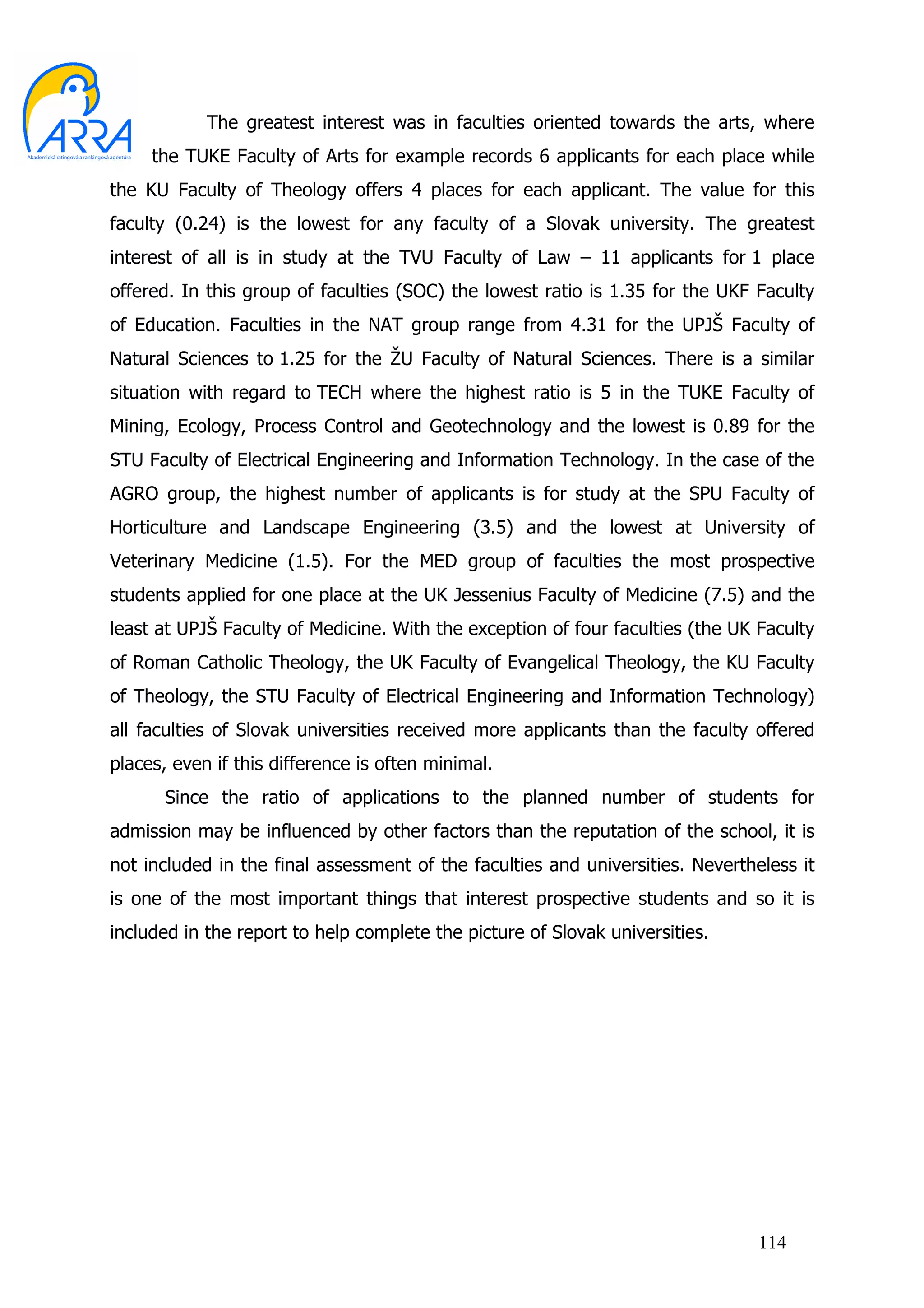 The greatest interest was in faculties oriented towards the arts, where
     the TUKE Faculty of Arts for example records 6 applicants for each place while
the KU Faculty of Theology offers 4 places for each applicant. The value for this
faculty (0.24) is the lowest for any faculty of a Slovak university. The greatest
interest of all is in study at the TVU Faculty of Law – 11 applicants for 1 place
offered. In this group of faculties (SOC) the lowest ratio is 1.35 for the UKF Faculty
of Education. Faculties in the NAT group range from 4.31 for the UPJŠ Faculty of
Natural Sciences to 1.25 for the ŽU Faculty of Natural Sciences. There is a similar
situation with regard to TECH where the highest ratio is 5 in the TUKE Faculty of
Mining, Ecology, Process Control and Geotechnology and the lowest is 0.89 for the
STU Faculty of Electrical Engineering and Information Technology. In the case of the
AGRO group, the highest number of applicants is for study at the SPU Faculty of
Horticulture and Landscape Engineering (3.5) and the lowest at University of
Veterinary Medicine (1.5). For the MED group of faculties the most prospective
students applied for one place at the UK Jessenius Faculty of Medicine (7.5) and the
least at UPJŠ Faculty of Medicine. With the exception of four faculties (the UK Faculty
of Roman Catholic Theology, the UK Faculty of Evangelical Theology, the KU Faculty
of Theology, the STU Faculty of Electrical Engineering and Information Technology)
all faculties of Slovak universities received more applicants than the faculty offered
places, even if this difference is often minimal.
       Since the ratio of applications to the planned number of students for
admission may be influenced by other factors than the reputation of the school, it is
not included in the final assessment of the faculties and universities. Nevertheless it
is one of the most important things that interest prospective students and so it is
included in the report to help complete the picture of Slovak universities.




                                                                                114
 