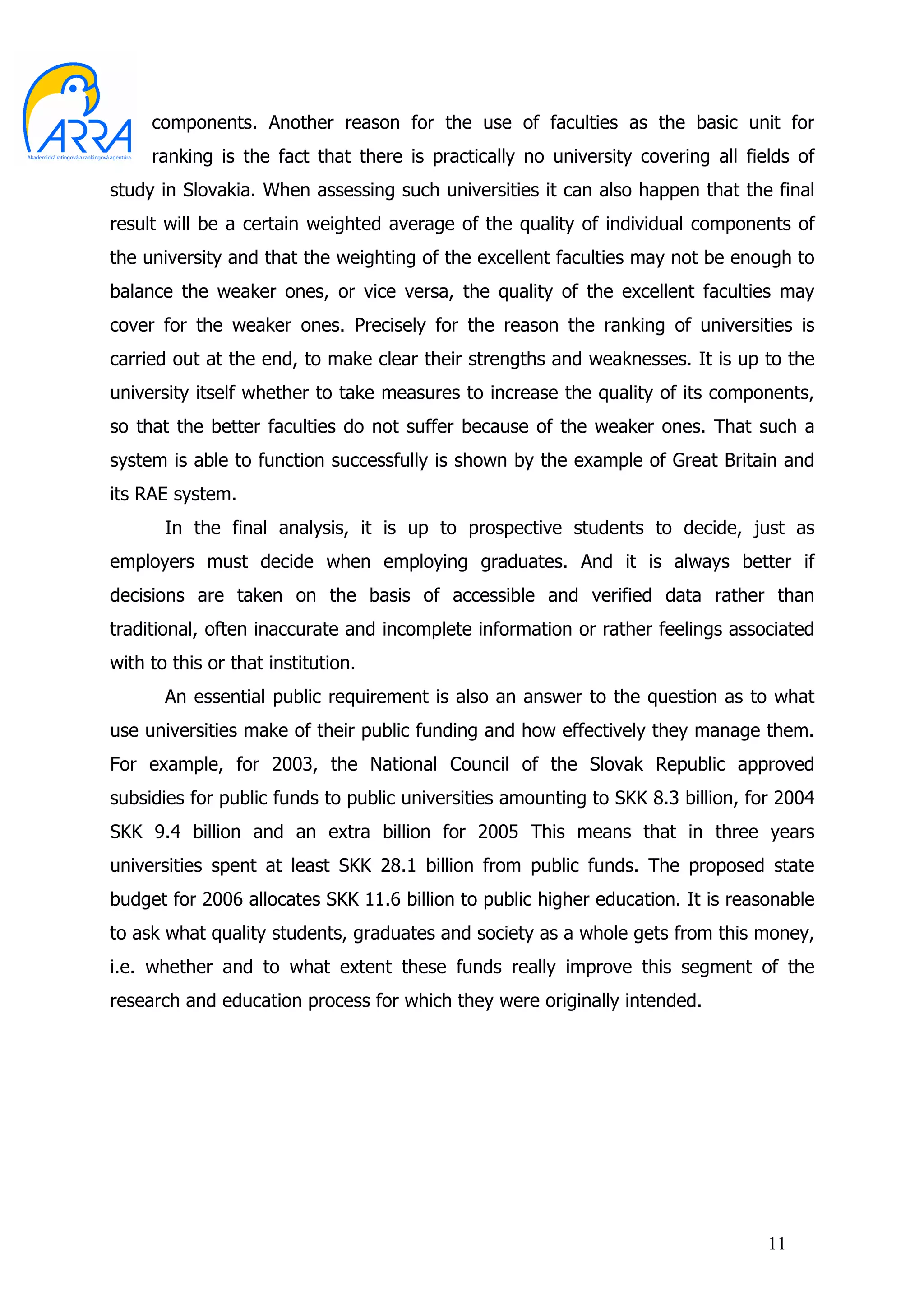 components. Another reason for the use of faculties as the basic unit for
     ranking is the fact that there is practically no university covering all fields of
study in Slovakia. When assessing such universities it can also happen that the final
result will be a certain weighted average of the quality of individual components of
the university and that the weighting of the excellent faculties may not be enough to
balance the weaker ones, or vice versa, the quality of the excellent faculties may
cover for the weaker ones. Precisely for the reason the ranking of universities is
carried out at the end, to make clear their strengths and weaknesses. It is up to the
university itself whether to take measures to increase the quality of its components,
so that the better faculties do not suffer because of the weaker ones. That such a
system is able to function successfully is shown by the example of Great Britain and
its RAE system.
       In the final analysis, it is up to prospective students to decide, just as
employers must decide when employing graduates. And it is always better if
decisions are taken on the basis of accessible and verified data rather than
traditional, often inaccurate and incomplete information or rather feelings associated
with to this or that institution.
       An essential public requirement is also an answer to the question as to what
use universities make of their public funding and how effectively they manage them.
For example, for 2003, the National Council of the Slovak Republic approved
subsidies for public funds to public universities amounting to SKK 8.3 billion, for 2004
SKK 9.4 billion and an extra billion for 2005 This means that in three years
universities spent at least SKK 28.1 billion from public funds. The proposed state
budget for 2006 allocates SKK 11.6 billion to public higher education. It is reasonable
to ask what quality students, graduates and society as a whole gets from this money,
i.e. whether and to what extent these funds really improve this segment of the
research and education process for which they were originally intended.




                                                                                  11
 