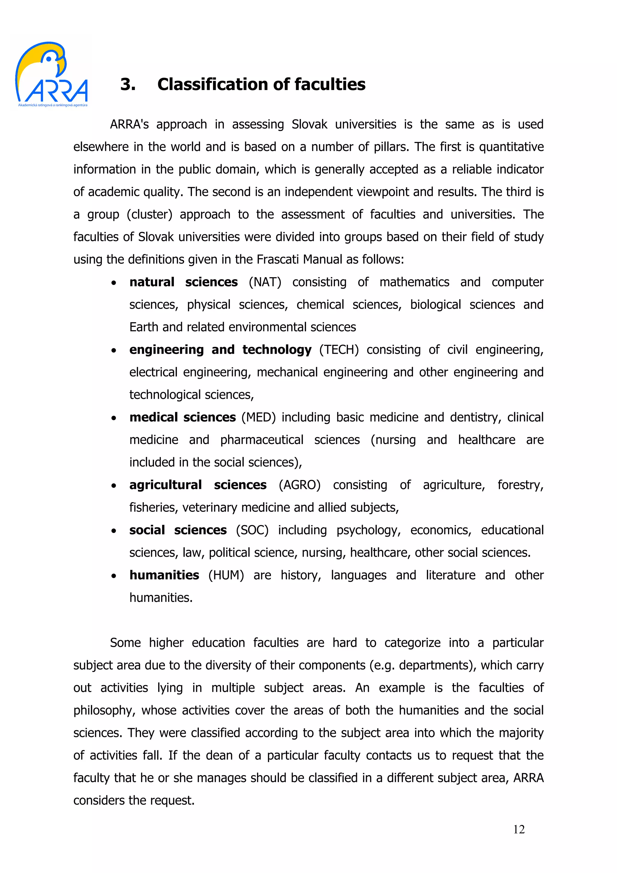 3.    Classification of faculties

      ARRA's approach in assessing Slovak universities is the same as is used
elsewhere in the world and is based on a number of pillars. The first is quantitative
information in the public domain, which is generally accepted as a reliable indicator
of academic quality. The second is an independent viewpoint and results. The third is
a group (cluster) approach to the assessment of faculties and universities. The
faculties of Slovak universities were divided into groups based on their field of study
using the definitions given in the Frascati Manual as follows:
      •    natural sciences (NAT) consisting of mathematics and computer
           sciences, physical sciences, chemical sciences, biological sciences and
           Earth and related environmental sciences
      •    engineering and technology (TECH) consisting of civil engineering,
           electrical engineering, mechanical engineering and other engineering and
           technological sciences,
      •    medical sciences (MED) including basic medicine and dentistry, clinical
           medicine and pharmaceutical sciences (nursing and healthcare are
           included in the social sciences),
      •    agricultural sciences (AGRO)           consisting     of   agriculture,   forestry,
           fisheries, veterinary medicine and allied subjects,
      •    social sciences (SOC) including psychology, economics, educational
           sciences, law, political science, nursing, healthcare, other social sciences.
      •    humanities (HUM) are history, languages and literature and other
           humanities.


      Some higher education faculties are hard to categorize into a particular
subject area due to the diversity of their components (e.g. departments), which carry
out activities lying in multiple subject areas. An example is the faculties of
philosophy, whose activities cover the areas of both the humanities and the social
sciences. They were classified according to the subject area into which the majority
of activities fall. If the dean of a particular faculty contacts us to request that the
faculty that he or she manages should be classified in a different subject area, ARRA
considers the request.

                                                                                       12
 