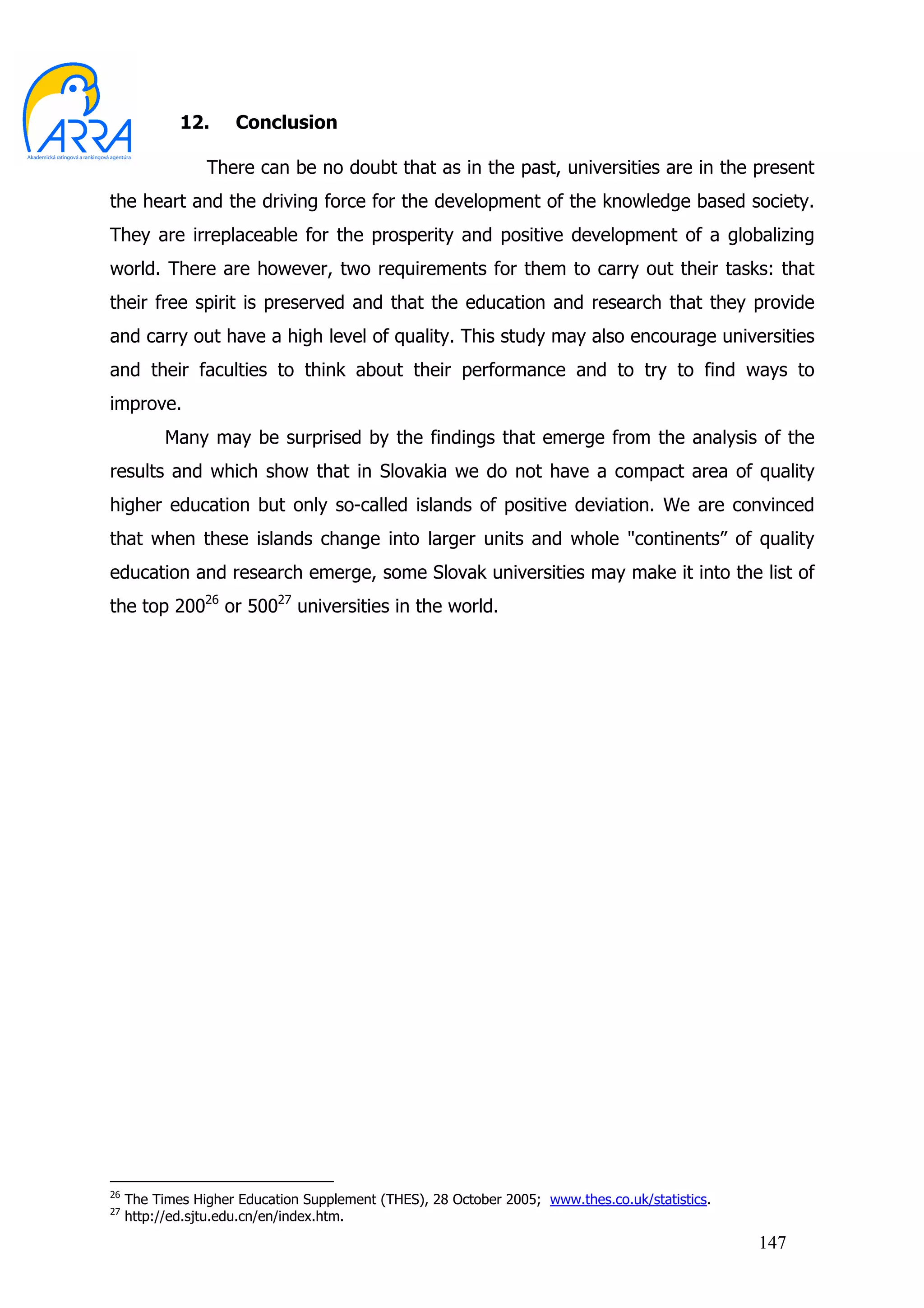 12.     Conclusion

                 There can be no doubt that as in the past, universities are in the present
the heart and the driving force for the development of the knowledge based society.
They are irreplaceable for the prosperity and positive development of a globalizing
world. There are however, two requirements for them to carry out their tasks: that
their free spirit is preserved and that the education and research that they provide
and carry out have a high level of quality. This study may also encourage universities
and their faculties to think about their performance and to try to find ways to
improve.
           Many may be surprised by the findings that emerge from the analysis of the
results and which show that in Slovakia we do not have a compact area of quality
higher education but only so-called islands of positive deviation. We are convinced
that when these islands change into larger units and whole "continents” of quality
education and research emerge, some Slovak universities may make it into the list of
the top 20026 or 50027 universities in the world.




26
     The Times Higher Education Supplement (THES), 28 October 2005; www.thes.co.uk/statistics.
27
     http://ed.sjtu.edu.cn/en/index.htm.
                                                                                                 147
 