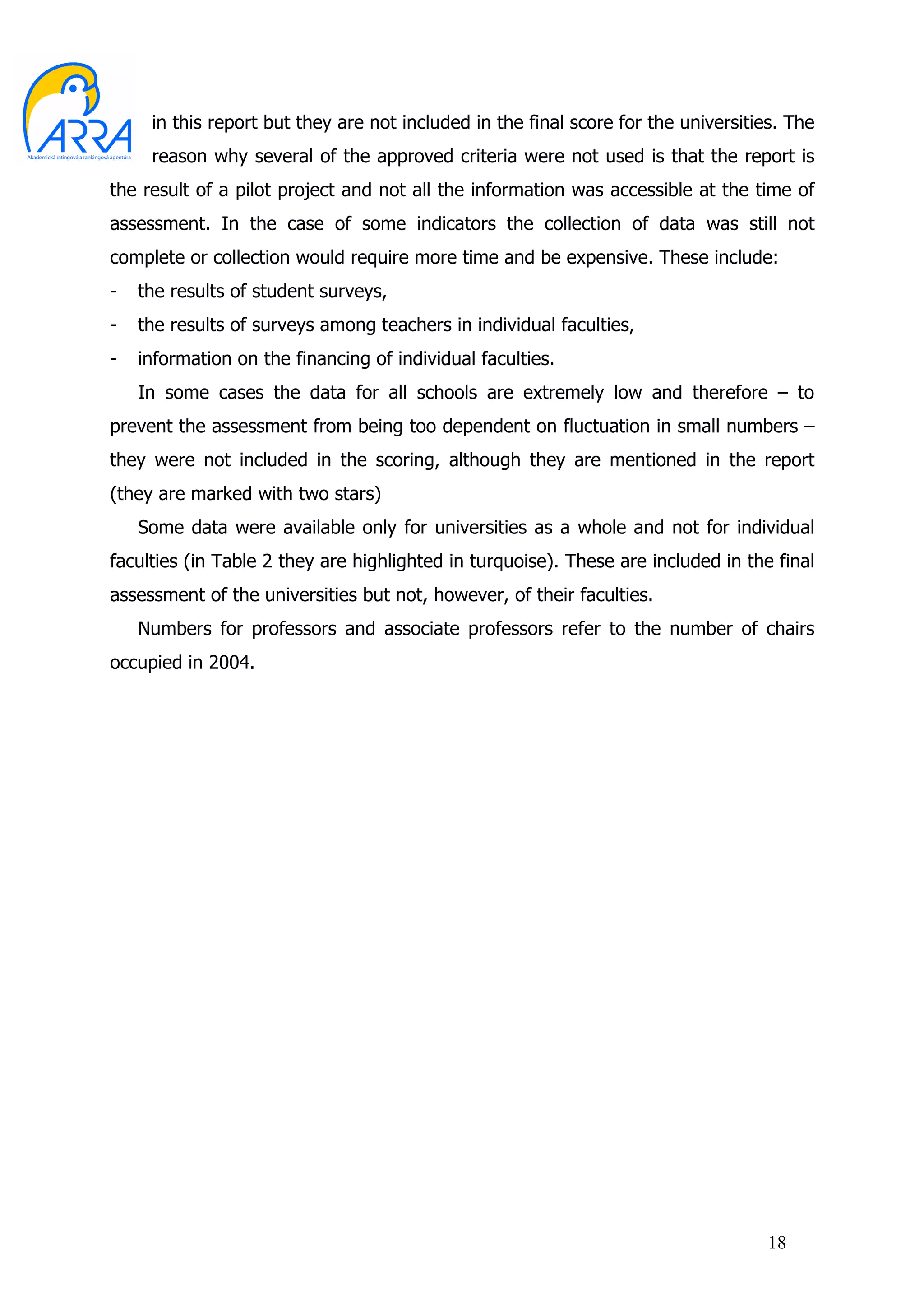 in this report but they are not included in the final score for the universities. The
     reason why several of the approved criteria were not used is that the report is
the result of a pilot project and not all the information was accessible at the time of
assessment. In the case of some indicators the collection of data was still not
complete or collection would require more time and be expensive. These include:
-   the results of student surveys,
-   the results of surveys among teachers in individual faculties,
-   information on the financing of individual faculties.
    In some cases the data for all schools are extremely low and therefore – to
prevent the assessment from being too dependent on fluctuation in small numbers –
they were not included in the scoring, although they are mentioned in the report
(they are marked with two stars)
    Some data were available only for universities as a whole and not for individual
faculties (in Table 2 they are highlighted in turquoise). These are included in the final
assessment of the universities but not, however, of their faculties.
    Numbers for professors and associate professors refer to the number of chairs
occupied in 2004.




                                                                                    18
 