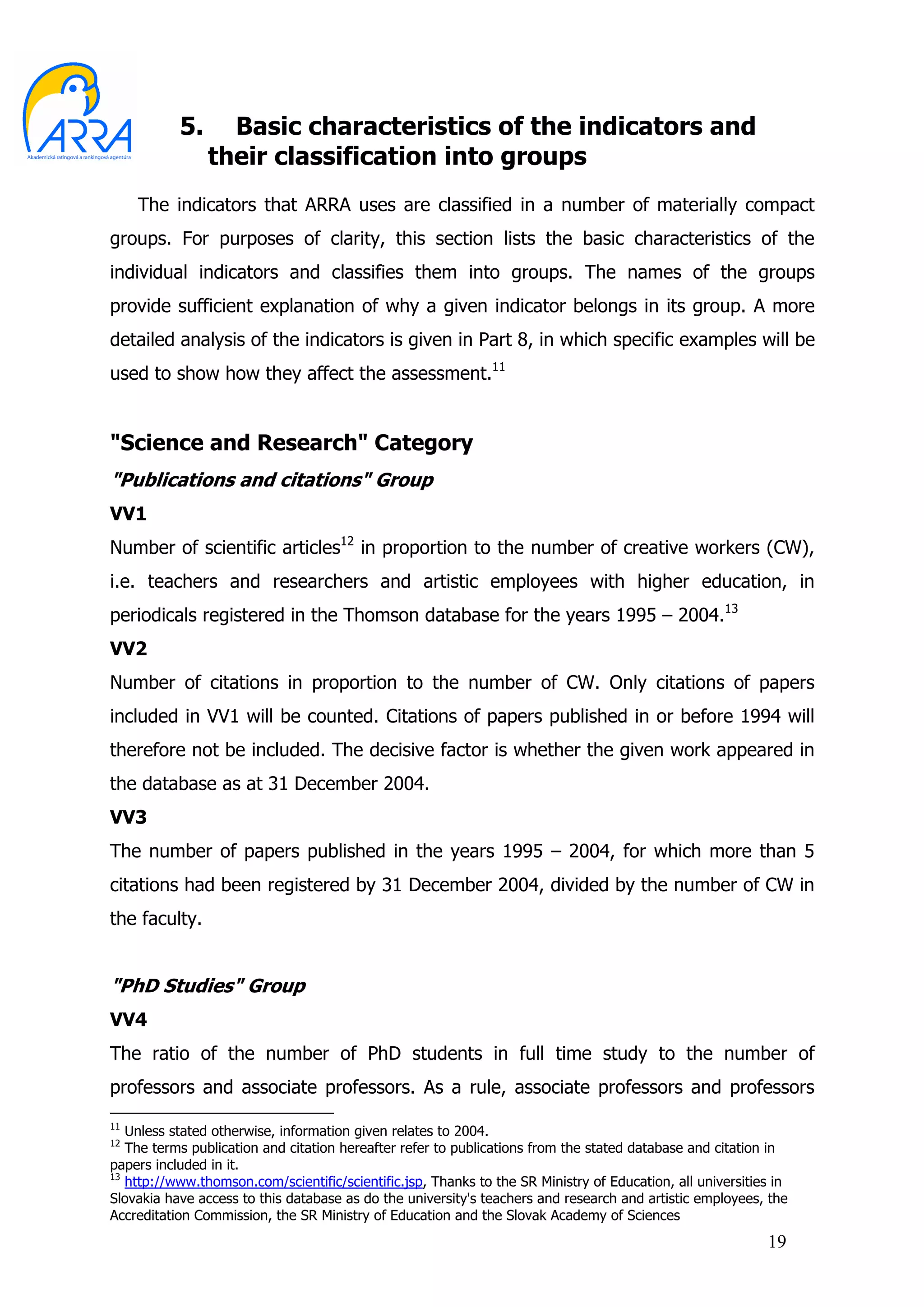 5.     Basic characteristics of the indicators and
                their classification into groups
     The indicators that ARRA uses are classified in a number of materially compact
groups. For purposes of clarity, this section lists the basic characteristics of the
individual indicators and classifies them into groups. The names of the groups
provide sufficient explanation of why a given indicator belongs in its group. A more
detailed analysis of the indicators is given in Part 8, in which specific examples will be
used to show how they affect the assessment.11


"Science and Research" Category
"Publications and citations" Group
VV1
Number of scientific articles12 in proportion to the number of creative workers (CW),
i.e. teachers and researchers and artistic employees with higher education, in
periodicals registered in the Thomson database for the years 1995 – 2004.13
VV2
Number of citations in proportion to the number of CW. Only citations of papers
included in VV1 will be counted. Citations of papers published in or before 1994 will
therefore not be included. The decisive factor is whether the given work appeared in
the database as at 31 December 2004.
VV3
The number of papers published in the years 1995 – 2004, for which more than 5
citations had been registered by 31 December 2004, divided by the number of CW in
the faculty.


"PhD Studies" Group
VV4
The ratio of the number of PhD students in full time study to the number of
professors and associate professors. As a rule, associate professors and professors
11
   Unless stated otherwise, information given relates to 2004.
12
   The terms publication and citation hereafter refer to publications from the stated database and citation in
papers included in it.
13
   http://www.thomson.com/scientific/scientific.jsp, Thanks to the SR Ministry of Education, all universities in
Slovakia have access to this database as do the university's teachers and research and artistic employees, the
Accreditation Commission, the SR Ministry of Education and the Slovak Academy of Sciences
                                                                                                            19
 