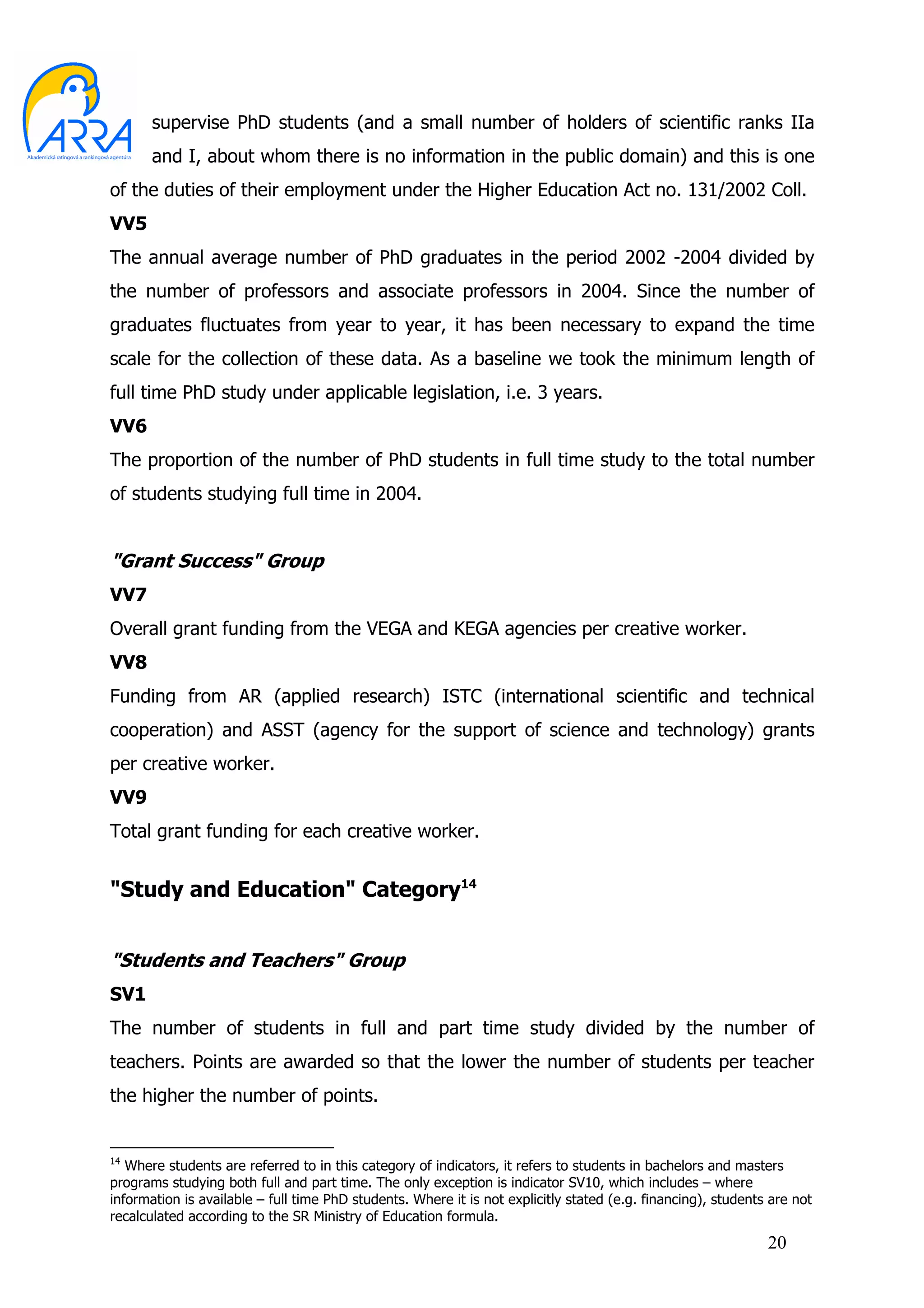 supervise PhD students (and a small number of holders of scientific ranks IIa
       and I, about whom there is no information in the public domain) and this is one
of the duties of their employment under the Higher Education Act no. 131/2002 Coll.
VV5
The annual average number of PhD graduates in the period 2002 -2004 divided by
the number of professors and associate professors in 2004. Since the number of
graduates fluctuates from year to year, it has been necessary to expand the time
scale for the collection of these data. As a baseline we took the minimum length of
full time PhD study under applicable legislation, i.e. 3 years.
VV6
The proportion of the number of PhD students in full time study to the total number
of students studying full time in 2004.


"Grant Success" Group
VV7
Overall grant funding from the VEGA and KEGA agencies per creative worker.
VV8
Funding from AR (applied research) ISTC (international scientific and technical
cooperation) and ASST (agency for the support of science and technology) grants
per creative worker.
VV9
Total grant funding for each creative worker.


"Study and Education" Category14


"Students and Teachers" Group
SV1
The number of students in full and part time study divided by the number of
teachers. Points are awarded so that the lower the number of students per teacher
the higher the number of points.


14
   Where students are referred to in this category of indicators, it refers to students in bachelors and masters
programs studying both full and part time. The only exception is indicator SV10, which includes – where
information is available – full time PhD students. Where it is not explicitly stated (e.g. financing), students are not
recalculated according to the SR Ministry of Education formula.
                                                                                                               20
 