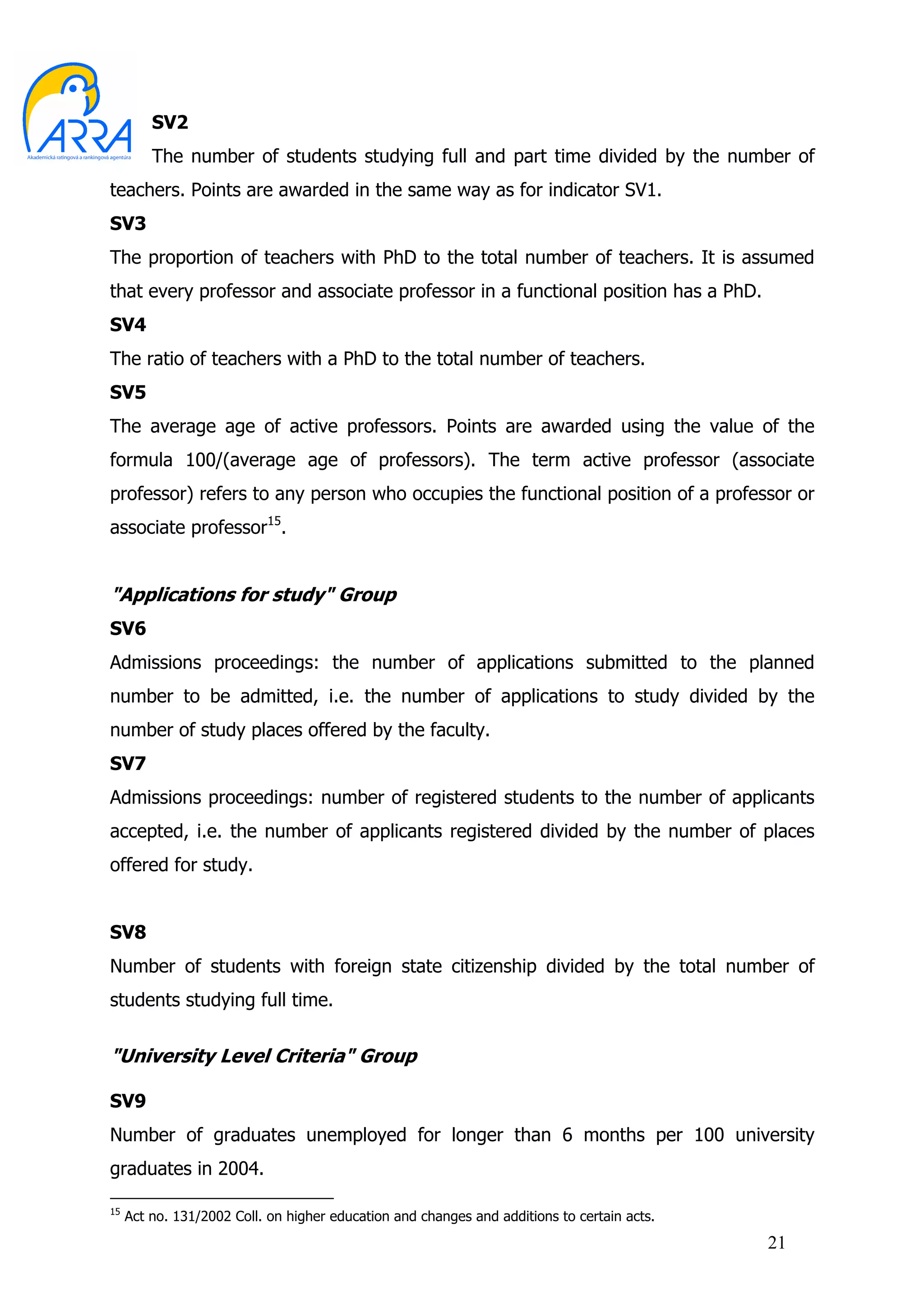 SV2
         The number of students studying full and part time divided by the number of
teachers. Points are awarded in the same way as for indicator SV1.
SV3
The proportion of teachers with PhD to the total number of teachers. It is assumed
that every professor and associate professor in a functional position has a PhD.
SV4
The ratio of teachers with a PhD to the total number of teachers.
SV5
The average age of active professors. Points are awarded using the value of the
formula 100/(average age of professors). The term active professor (associate
professor) refers to any person who occupies the functional position of a professor or
associate professor15.


"Applications for study" Group
SV6
Admissions proceedings: the number of applications submitted to the planned
number to be admitted, i.e. the number of applications to study divided by the
number of study places offered by the faculty.
SV7
Admissions proceedings: number of registered students to the number of applicants
accepted, i.e. the number of applicants registered divided by the number of places
offered for study.


SV8
Number of students with foreign state citizenship divided by the total number of
students studying full time.


"University Level Criteria" Group

SV9
Number of graduates unemployed for longer than 6 months per 100 university
graduates in 2004.

15
     Act no. 131/2002 Coll. on higher education and changes and additions to certain acts.
                                                                                             21
 