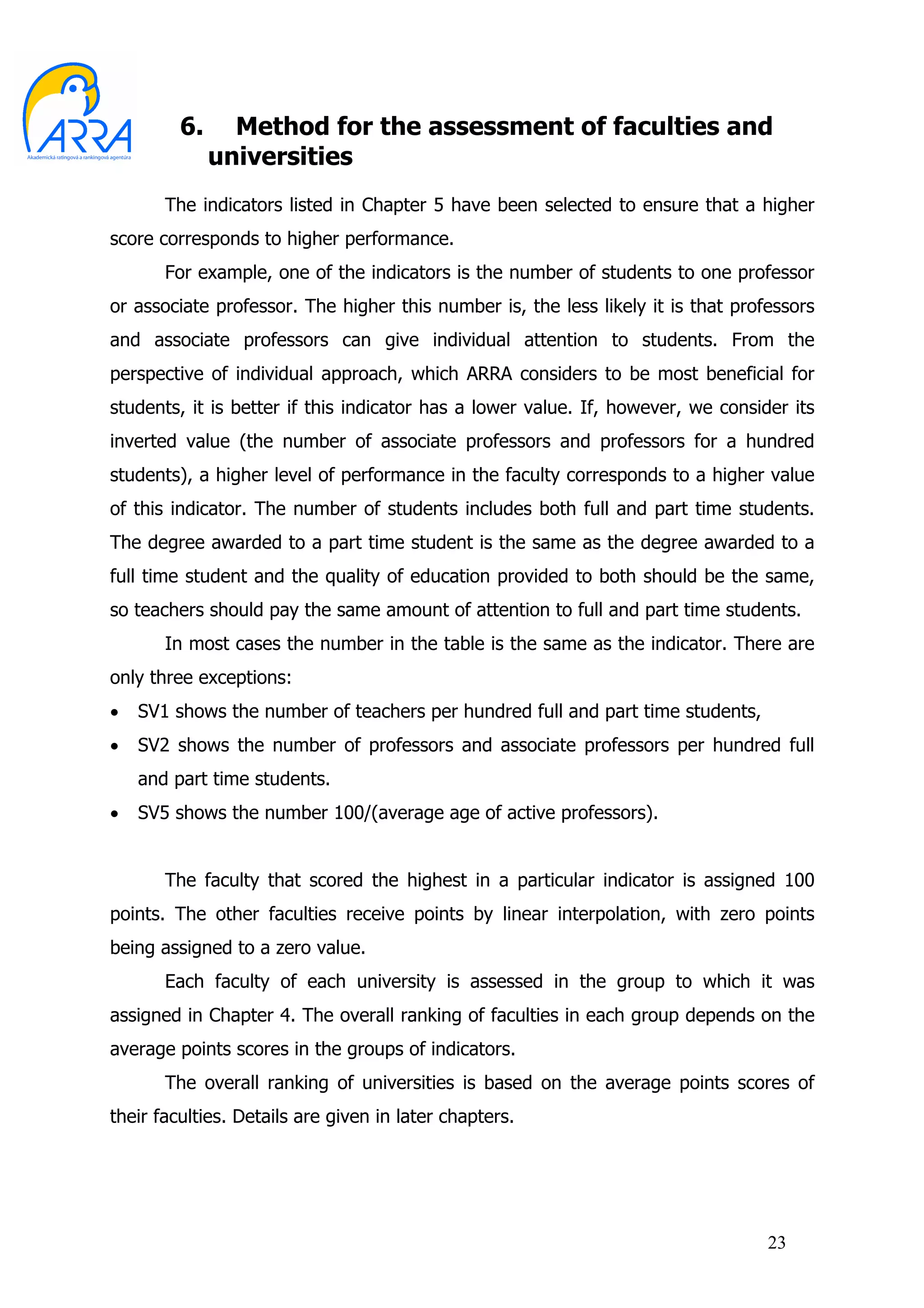 6.     Method for the assessment of faculties and
              universities
       The indicators listed in Chapter 5 have been selected to ensure that a higher
score corresponds to higher performance.
       For example, one of the indicators is the number of students to one professor
or associate professor. The higher this number is, the less likely it is that professors
and associate professors can give individual attention to students. From the
perspective of individual approach, which ARRA considers to be most beneficial for
students, it is better if this indicator has a lower value. If, however, we consider its
inverted value (the number of associate professors and professors for a hundred
students), a higher level of performance in the faculty corresponds to a higher value
of this indicator. The number of students includes both full and part time students.
The degree awarded to a part time student is the same as the degree awarded to a
full time student and the quality of education provided to both should be the same,
so teachers should pay the same amount of attention to full and part time students.
       In most cases the number in the table is the same as the indicator. There are
only three exceptions:
•   SV1 shows the number of teachers per hundred full and part time students,
•   SV2 shows the number of professors and associate professors per hundred full
    and part time students.
•   SV5 shows the number 100/(average age of active professors).


       The faculty that scored the highest in a particular indicator is assigned 100
points. The other faculties receive points by linear interpolation, with zero points
being assigned to a zero value.
       Each faculty of each university is assessed in the group to which it was
assigned in Chapter 4. The overall ranking of faculties in each group depends on the
average points scores in the groups of indicators.
       The overall ranking of universities is based on the average points scores of
their faculties. Details are given in later chapters.




                                                                                  23
 